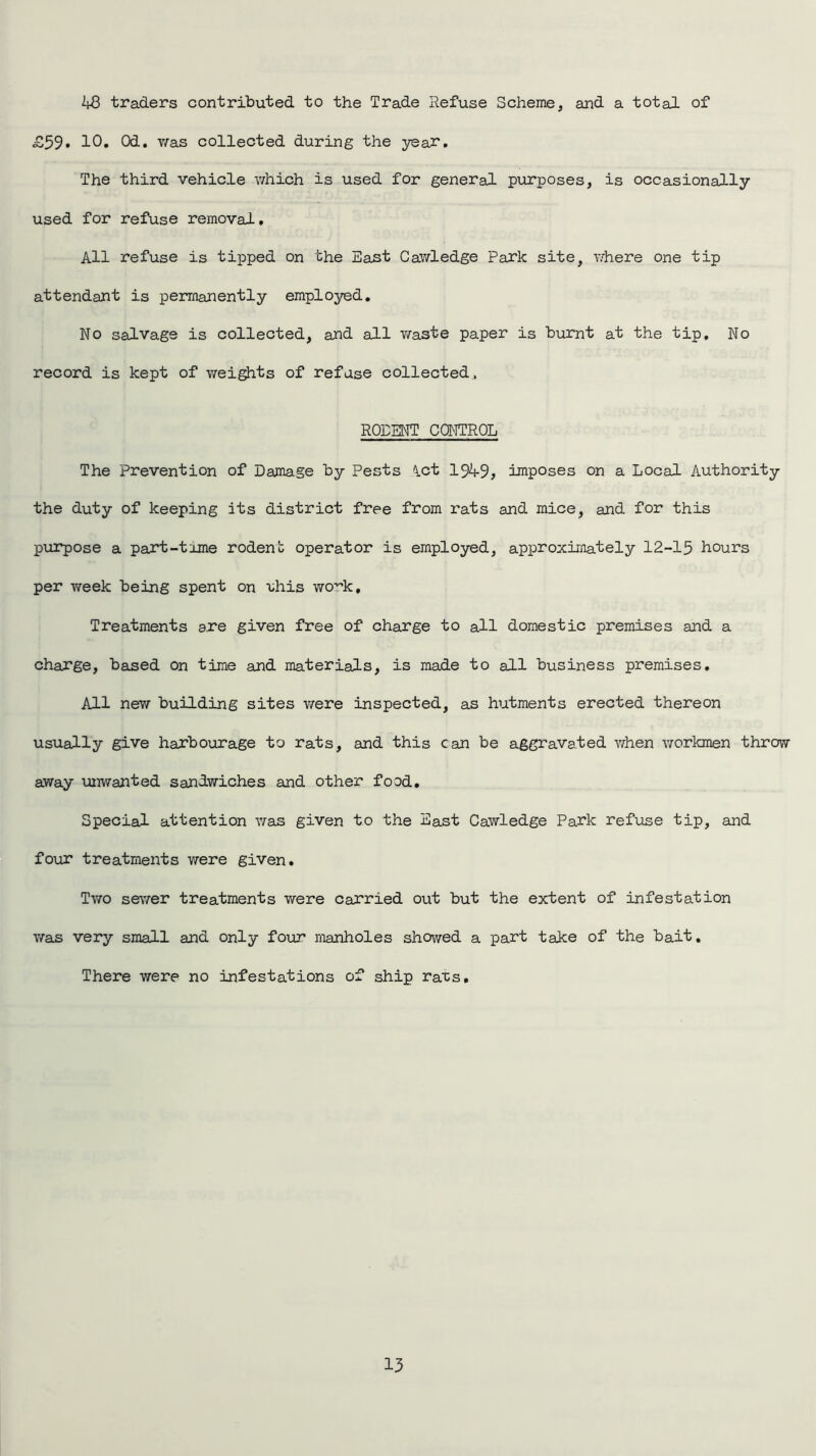 48 traders contributed to the Trade Refuse Scheme, and a total of £59* 10. Od. v/as collected during the year. The third vehicle which is used for general purposes, is occasionally used for refuse removal. All refuse is tipped on the East Cawledge Park site, where one tip attendant is permanently employed. No salvage is collected, and all waste paper is burnt at the tip. No record is kept of weights of refuse collected, RODENT CONTROL The Prevention of Damage by Pests ict 1949, imposes on a Local Authority the duty of keeping its district free from rats and mice, and for this purpose a part-tame rodent operator is employed, approximately 12-15 hours per week being spent on 'uhis work. Treatments are given free of charge to all domestic premises and a charge, based on time and materials, is made to all business premises. All new building sites were inspected, as hutments erected thereon usually give harbourage to rats, and this can be aggravated when workmen throw away unwanted sandwiches and other food. Special attention was given to the East Cawledge Park refuse tip, and four treatments were given. Two sewer treatments were carried out but the extent of infestation was very small and only four manholes showed a part take of the bait. There were no infestations of ship rats.