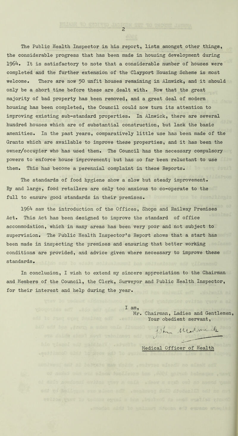 The Public Health Inspector in his report, lists amongst other things, the considerable progress that has been made in housing development during 1964. It is satisfactory to note that a considerable number of houses were completed and the further extension of the Clayport Housing Scheme is most welcome. There are now 50 unfit houses remaining in Alnwick, and it should only be a short time before these are dealt with. Now that the great majority of bad property has been removed, and a great deal of modern housing has been completed, the Council could now turn its attention to improving existing sub-standard properties. In Alnwick, there are several hundred houses which are of substantial construction, but lack the basic amenities. In the past years, comparatively little use ham been made of the Grants which are available to improve these properties, and it has been the owner/occupier who has used them. The Council has the necessary compulsory powers to enforce house improvement; but has so far been reluctant to use them. This has become a perennial complaint in these Reports. The standards of food hygiene show a slow but steady improvement. By and large, food retailers are only too anxious to co-operate to the full to ensure good standards in their premises. 1964 saw the introduction of the Offices, Shops and Railway Premises Act. This Act has been designed to improve the standard of office accommodation, which in many areas has been very poor and not subject to supervision. The Public Health Inspector's Report shows that a start has been made in inspecting the premises and ensuring that better working conditions are provided, and advice given where necessary to improve these standards. In conclusion, I wish to extend my sincere appreciation to the Chairman and Members of the Council, the Clerk, Surveyor and Public Health Inspector, for their interest and help during the year. I am, Mr. Chairman, Ladies and Gentlemen Your obedient servant, Medical Officer of Health