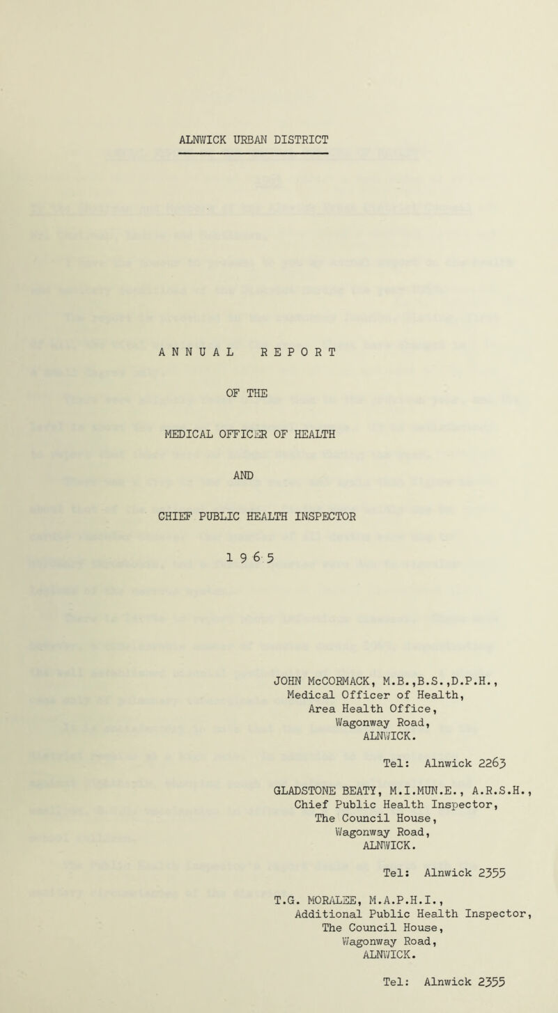 ALNWICK URBAN DISTRICT ANNUAL REPORT OF THE MEDICAL OFFICER OF HEALTH AND CHIEF PUBLIC HEALTH INSPECTOR 19 6 5 JOHN McCORMACK, M.B.,B.S.,D.P.H., Medical Officer of Health, Area Health Office, Wagonway Road, ALNWICK. Tel: Alnwick 2263 GLADSTONE BEATY, M.I.MUN.E., A.R.S.H. Chief Public Health Inspector, The Council House, Wagonway Road, ALNWICK. Tel: Alnwick 2355 T.G. MORALEE, M.A.P.H.I., Additional Public Health Inspector The Council House, Wagonway Road, ALNWICK. Tel: Alnwick 2355