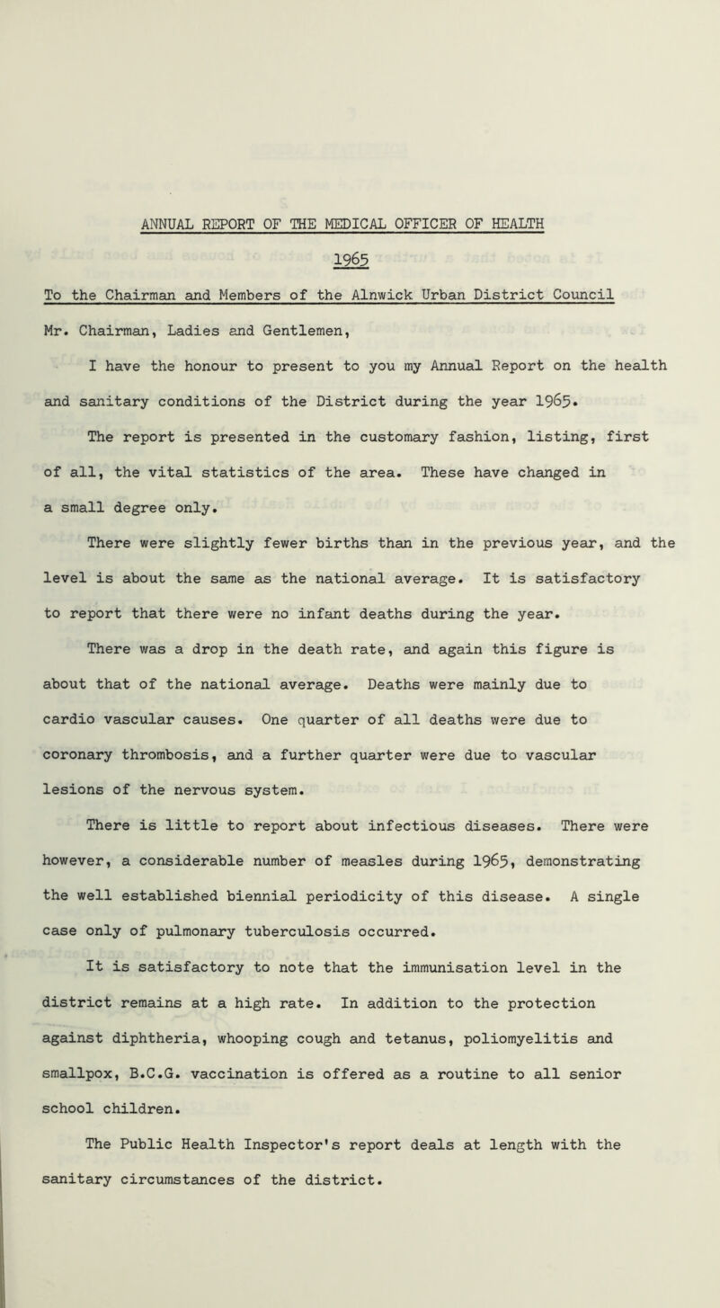 1963 To the Chairman and Members of the Alnwick Urban District Council Mr. Chairman, Ladies and Gentlemen, I have the honour to present to you my Annual Report on the health and sanitary conditions of the District during the year 1965* The report is presented in the customary fashion, listing, first of all, the vital statistics of the area. These have changed in a small degree only. There were slightly fewer births than in the previous year, and the level is about the same as the national average. It is satisfactory to report that there were no infant deaths during the year. There was a drop in the death rate, and again this figure is about that of the national average. Deaths were mainly due to cardio vascular causes. One quarter of all deaths were due to coronary thrombosis, and a further quarter were due to vascular lesions of the nervous system. There is little to report about infectious diseases. There were however, a considerable number of measles during 1965, demonstrating the well established biennial periodicity of this disease. A single case only of pulmonary tuberculosis occurred. It is satisfactory to note that the immunisation level in the district remains at a high rate. In addition to the protection against diphtheria, whooping cough and tetanus, poliomyelitis and smallpox, B.C.G. vaccination is offered as a routine to all senior school children. The Public Health Inspector’s report deals at length with the sanitary circumstances of the district.