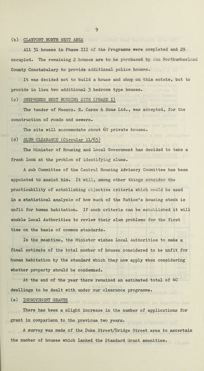 (b) CLAYPORT NORTH WEST AREA All 31 houses in Phase III of the Programme were completed and 29 occupied. The remaining 2 houses are to be purchased by the Northumberland County Constabulary to provide additional police houses. It was decided not to build a house and shop on this estate, but to provide in lieu two additional 3 bedroom type houses. (c) SHEPHERDS REST HOUSING SITE (PHASE I) The tender of Messrs. R. Carse & Sons Ltd., was accepted, for the construction of roads and sewers. The site will accommodate about 60 private houses. (d) SLUM CLEARANCE (Circular 11/63) The Minister of Housing and Local Government has decided to take a fresh look at the problem of identifying slums. A sub Committee of the Central Housing Advisory Committee has been appointed to assist him. It will, among other things consider the practicability of establishing objective criteria which could be used in a statistical analysis of how much of the Nation's housing stock is unfit for human habitation. If such criteria can be established it will enable Local Authorities to review their slum problems for the first time on the basis of common standards. In the meantime, the Minister wishes Local Authorities to make a final estimate of the total number of houses considered to be unfit for human habitation by the standard which they now apply when considering whether property should be condemned. At the end of the year there remained an estimated total of 40 dwellings to be dealt with under our clearance programme. (e) IMPROVEMENT GRANTS There has been a slight increase in the number of applications for grant in comparison to the previous two years. A survey was made of the Duke Street/Bridge Street area to ascertain the number of houses which lacked the Standard Grant amenities.