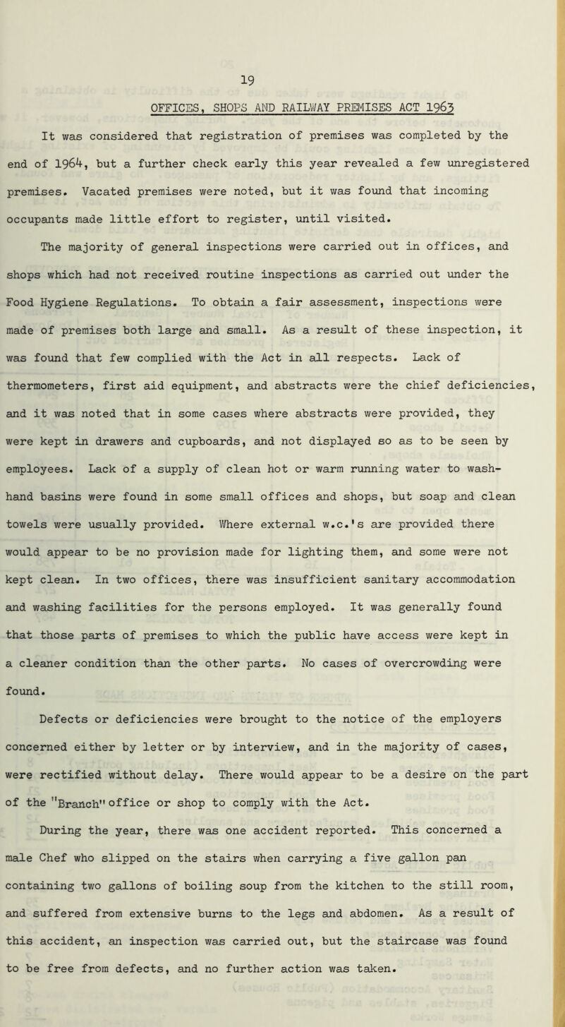 OFFICES, SHOPS AND RAILWAY PREMISES ACT I963 It was considered that registration of premises was completed by the end of 1964, but a further check early this year revealed a few unregistered premises. Vacated premises were noted, but it was found that incoming occupants made little effort to register, until visited. The majority of general inspections were carried out in offices, and shops which had not received routine inspections as carried out under the Food Hygiene Regulations. To obtain a fair assessment, inspections were made of premises both large and small. As a result of these inspection, it was found that few complied with the Act in all respects. Lack of thermometers, first aid equipment, and abstracts were the chief deficiencies, and it was noted that in some cases where abstracts were provided, they were kept in drawers and cupboards, and not displayed so as to be seen by employees. Lack of a supply of clean hot or warm running water to wash- hand basins were found in some small offices and shops, but soap and clean towels were usually provided. Where external w.c.'s are provided there would appear to be no provision made for lighting them, and some were not kept clean. In two offices, there was insufficient sanitary accommodation and washing facilities for the persons employed. It was generally found that those parts of premises to which the public have access were kept in a cleaner condition than the other parts. No cases of overcrowding were found. Defects or deficiencies were brought to the notice of the employers concerned either by letter or by interview, and in the majority of cases, were rectified without delay. There would appear to be a desire on the part of the Branch office or shop to comply with the Act. During the year, there was one accident reported. This concerned a male Chef who slipped on the stairs when carrying a five gallon pan containing two gallons of boiling soup from the kitchen to the still room, and suffered from extensive burns to the legs and abdomen. As a result of this accident, an inspection was carried out, but the staircase was found to be free from defects, and no further action was taken.