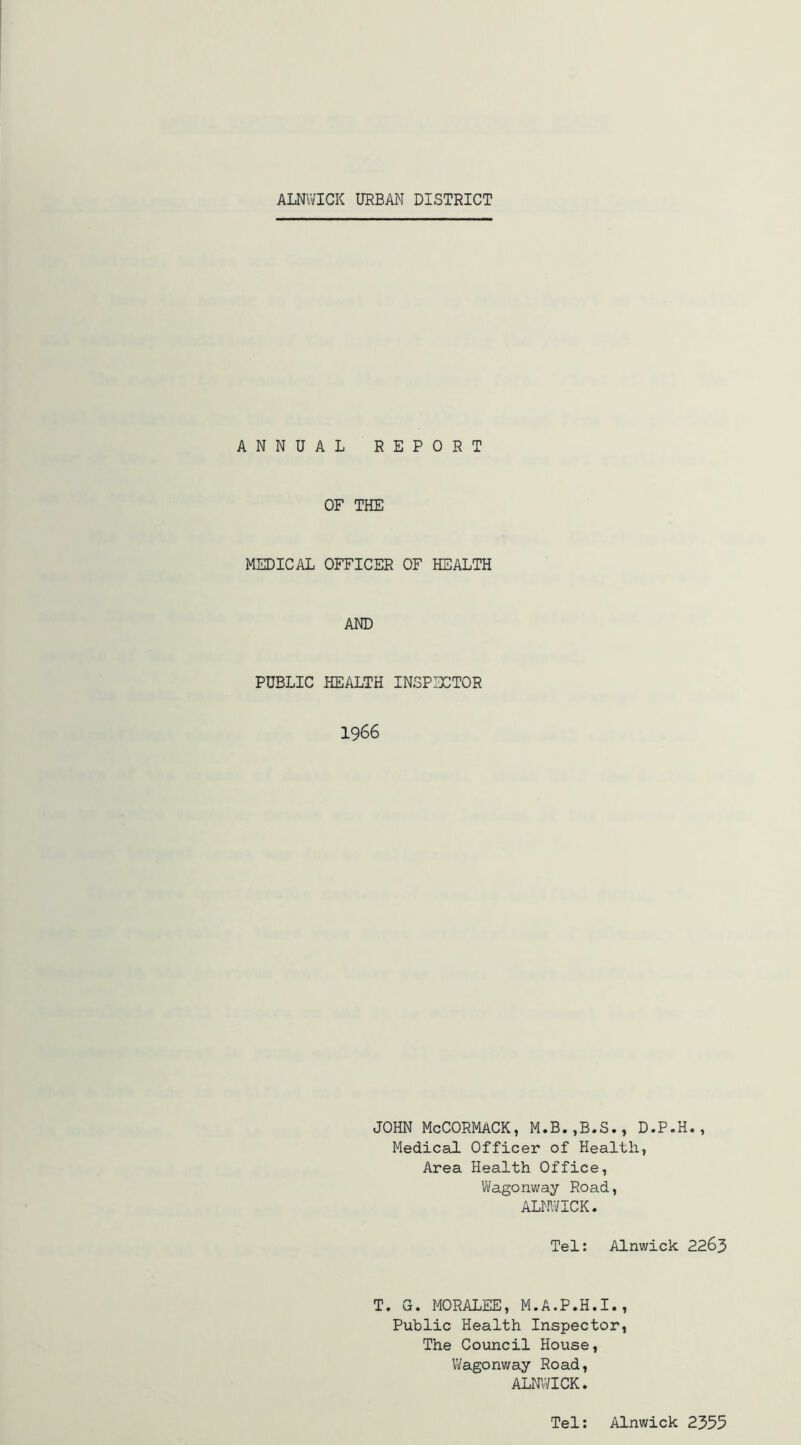 ANNUAL REPORT OF THE MEDICAL OFFICER OF HEALTH AND PUBLIC HEALTH INSPECTOR 1966 JOHN McCORMACK, M.B.,B.S., D.P.H., Medical Officer of Health, Area Health Office, Wagonway Road, ALNWICK. Tel; Alnwick 2263 T G. MORALEE, M.A.P.H.I., Public Health Inspector, The Council House, Vi/agonway Road, ALNi;aCK. Tel; Alnwick 2355