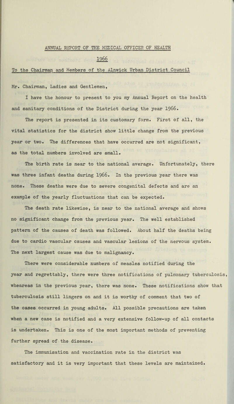 1966 To the Chairman and Members of the Alnwick Urban District Council Mr. Chairman, Ladies and Gentlemen, I have the honour to present to you my Annual Report on the health and sanitary conditions of the District during the year I966. The report is presented in its customary form. First of all, the vital statistics for the district show little change from the previous year or two. The differences that have occurred are not significant, as the total numbers involved are small. The birth rate is near to the national average. Unfortunately, there was three infant deaths during I966. In the previous year there was none. These deaths were due to severe congenital defects and are an example of the yearly fluctuations that can be expected. The death rate likewise, is near to the national average and shows no significant change from the previous year. The well established pattern of the causes of death was followed. About half the deaths being due to cardio vascular causes and vascular lesions of the nervous system. The next largest cause was due to malignancy. There were considerable numbers of measles notified during the year and regrettably, there were three notifications of pulmonary tuberculosis, wheareas in the previous year, there was none. These notifications show that tuberculosis still lingers on and it is worthy of comment that two of the cases occurred in young adults. All possible precautions are taken when a new case is notified and a very extensive follow-up of all contacts is undertaken. This is one of the most important methods of preventing further spread of the disease. The immunisation and vaccination rate in the district was satisfactory and it is very important that these levels are maintained.