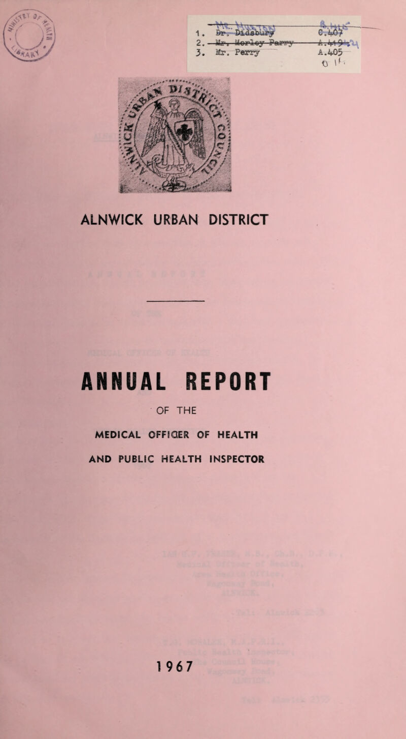 ■ \ J v r* 1. Br-. Diclsbiirv 2. —Mz‘i Morley Paygy 3. Mr. Pvery c.'m5> A. 403 <3 \^' ALNWICK URBAN DISTRICT ANNUAL REPORT OF THE MEDICAL OFFICER OF HEALTH AND PUBLIC HEALTH INSPECTOR 1967