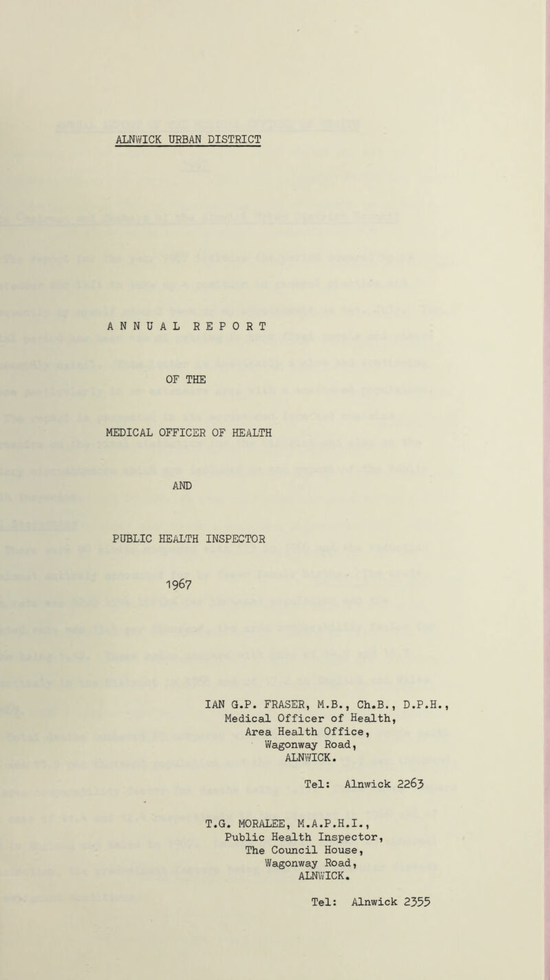 ALNWICK URBAN DISTRICT ANNUAL REPORT OF THE MEDICAL OFFICER OF HEALTH AND PUBLIC HEALTH INSPECTOR 1967 IAN G.P. FRASER, M.B., Ch.B., D.P.H. Medical Officer of Health, Area Health Office, Wagonway Road, ALNWICK. Tel: Alnwick 2263 T.G. MORALEE, M.A.P.H.I., Public Health Inspector, The Council House, Wagonway Road, ALNWICK. Tel: Alnwick 2355