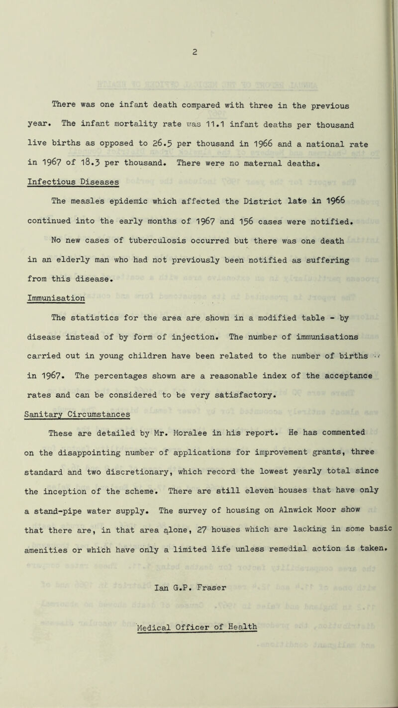 There was one infant death compared with three in the previous year. The infant mortality rate was 11.1 infant deaths per thousand live births as opposed to 26.5 per thousand in 1966 and a national rate in 1967 of 18.3 per thousand. There were no maternal deaths. Infectious Diseases The measles epidemic which affected the District late in 19^6 continued into the early months of 1967 and 156 cases were notified. No new cases of tuberculosis occurred but there was one death in an elderly man who had not previously been notified as suffering from this disease. Immunisation The statistics for the area are shown in a modified table - by disease instead of by form of injection. The number of immunisations carried out in young children have been related to the number of births ■ in 1967. The percentages shown are a reasonable index of the acceptance rates and can be considered to be very satisfactory. Sanitary Circumstances These are detailed by Mr. Moralee in his report. He has commented on the disappointing number of applications for improvement grants, three standard and two discretionary, which record the lowest yearly total since the inception of the scheme. There are still eleven houses that have only a stand-pipe water supply. The survey of housing on Alnwick Moor show that there are, in that area alone, 27 houses which are lacking in some basic amenities or which have only a limited life unless remedial action is taken. Ian G.P. Fraser Medical Officer of Health