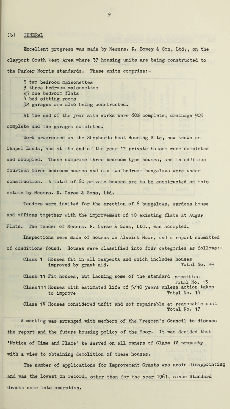 (b) GENERAL Excellent progress was made by Messrs. R. Bowey & Son, Ltd., on the clayport South West Area where 37 housing units are being constructed to the Parker Morris standards. These units comprise 5 two bedroom maisonettes 3 three bedroom maisonettes 23 one bedroom flats 4 bed sitting rooms 32 garages are also being constructed. At the end of the year site works were 80$ complete, drainage 90$ complete and the garages completed. Work progressed on the Shepherds Rest Housing Site, now known as Chapel Lands, and at the end of the year 12 private houses were completed and occupied. These comprise three bedroom type houses, and in addition fourteen three bedroom houses and six two bedroom bungalows were under construction. A total of 60 private houses are to be constructed on this estate by Messrs. R. Carse & Sons, Ltd. Tenders were invited for the erection of 6 bungalows, wardens house and offices together v/ith the improvement of 10 existing flats at Augur Flats. The tender of Messrs. R. Carse & Sons, Ltd., was accepted. Inspections were made of houses on Alnwick Moor, and a report submitted of conditions found. Houses were classified into four categories as follows Class 1 Houses fit in all respects and which includes houses improved by grant aid. Total No. 24 Class 11 Fit houses, but lacking some of the standard amenities Total No. 13 Classlll Houses with estimated life of 5/10 years unless action taken to improve Total No. l4 Class IV Houses considered unfit and not repairable at reasonable cost Total No. 17 A meeting was arranged with members of the Freemen's Council to discuss the report and the future housing policy of the Moor. It was decided that ’Notice of Time and Place’ be served on all owners of Class IV property with a view to obtaining demolition of these houses. The number of applications for Improvement Grants was again disappointing and was the lowest on record, other than for the year 1961, since Standard Grants came into operation.