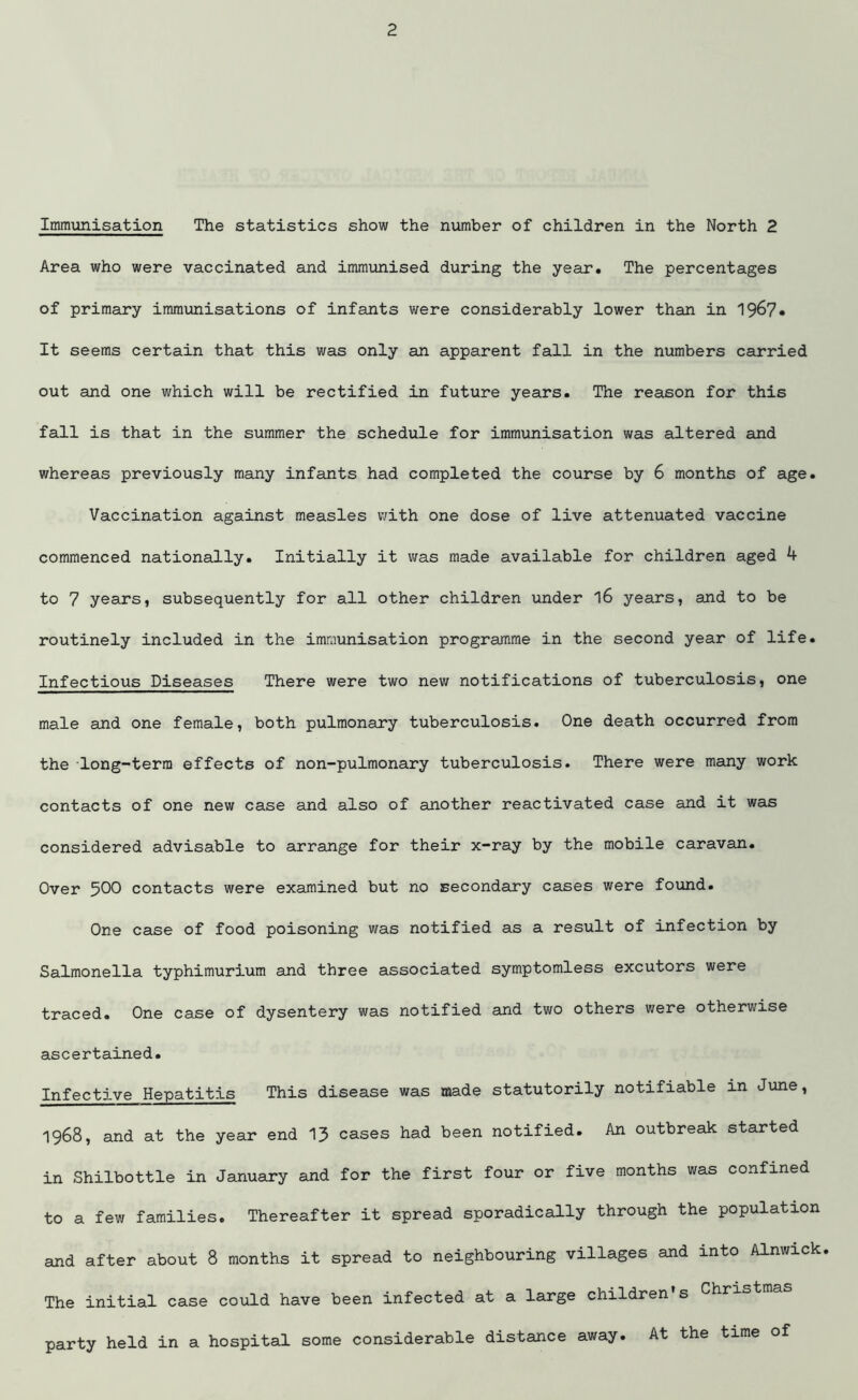 Immunisation The statistics show the number of children in the North 2 Area who were vaccinated and immunised during the year. The percentages of primary immunisations of infants were considerably lower than in 1967* It seems certain that this was only an apparent fall in the numbers carried out and one which will be rectified in future years. The reason for this fall is that in the summer the schedule for immunisation was altered and whereas previously many infants had completed the course by 6 months of age. Vaccination against measles with one dose of live attenuated vaccine commenced nationally. Initially it was made available for children aged 4 to 7 years, subsequently for all other children under l6 years, and to be routinely included in the imraunisation programme in the second year of life. Infectious Diseases There were two new notifications of tuberculosis, one male and one female, both pulmonary tuberculosis. One death occurred from the long-term effects of non-pulmonary tuberculosis. There were many work contacts of one new case and also of another reactivated case and it was considered advisable to arrange for their x-ray by the mobile caravan. Over 500 contacts were examined but no secondary cases were found. One case of food poisoning was notified as a result of infection by Salmonella typhimurium and three associated symptomless excutors were traced. One case of dysentery was notified and two others were otherwise ascertained. Infective Hepatitis This disease was made statutorily notifiable in June, 1968, and at the year end 13 cases had been notified. An outbreak started in Shilbottle in January and for the first four or five months was confined to a few families. Thereafter it spread sporadically through the population and after about 8 months it spread to neighbouring villages and into Alnwick The initial case could have been infected at a large children s Chris party held in a hospital some considerable distance away. At the time of