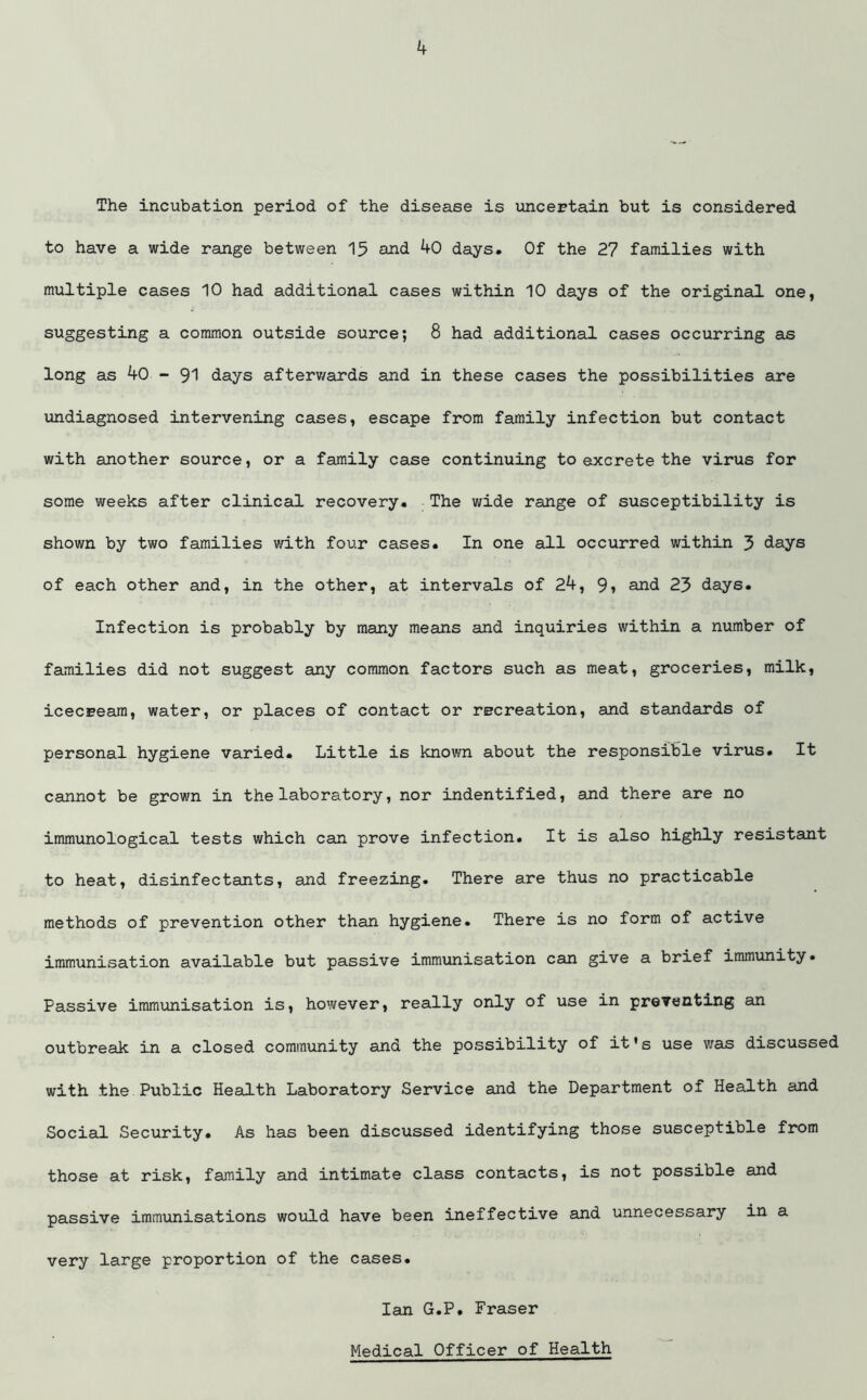 The incubation period of the disease is uncertain but is considered to have a wide range between 15 and 40 days. Of the 27 families with multiple cases 10 had additional cases within 10 days of the original one, suggesting a common outside source; 8 had additional cases occurring as long as 40 - 91 days afterwards and in these cases the possibilities are undiagnosed intervening cases, escape from family infection but contact with another source, or a family case continuing to excrete the virus for some weeks after clinical recovery. The wide range of susceptibility is shown by two families with four cases. In one all occurred within 3 days of each other and, in the other, at intervals of 24, 9i and 23 days. Infection is probably by many means and inquiries within a number of families did not suggest any common factors such as meat, groceries, milk, icecream, water, or places of contact or recreation, and standards of personal hygiene varied. Little is known about the responsible virus. It cannot be grown in the laboratory, nor indentified, and there are no immunological tests which can prove infection. It is also highly resistant to heat, disinfectants, and freezing. There are thus no practicable methods of prevention other than hygiene. There is no form of active immunisation available but passive immunisation can give a brief immunity. Passive immunisation is, however, really only of use in preventing an outbreak in a closed community and the possibility of it's use was discussed with .the Public Health Laboratory Service and the Department of Health and Social Security. As has been discussed identifying those susceptible from those at risk, family and intimate class contacts, is not possible and passive immunisations would have been ineffective and unnecessary in a very large proportion of the cases. Ian G.P. Fraser Medical Officer of Health