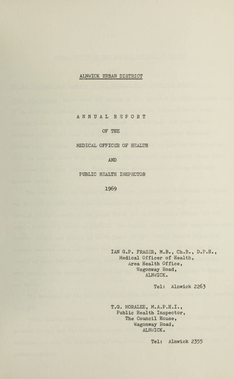 ALNWICK URBAN DISTRICT ANNUAL REPORT OF THE MEDICAL OFFICER OF HEALTH AND PUBLIC HEALTH INSPECTOR 1969 IAN G.P. FRASER, M.B., Ch.B., D.P.H. Medical Officer of Health, Area Health Office, Wagonway Road, ALNWICK. Tel: Alnwick 2263 T.G. MORALEE, M.A.P.H.I., Public Health Inspector, The Council House, Wagonway Road, ALNWICK. Tel: Alnwick 2355