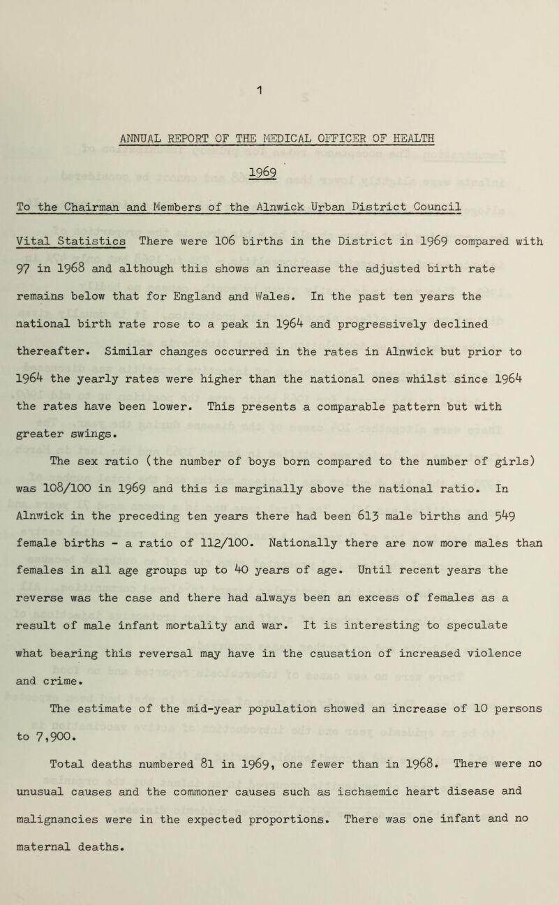 ANNUAL REPORT OF THE MEDICAL OFFICER OF HEALTH 1969 ' To the Chairman and Members of the Alnwick Urban District Council Vital Statistics There were 106 births in the District in 1969 compared with 97 in 1968 and although this shows an increase the adjusted birth rate remains below that for England and Wales. In the past ten years the national birth rate rose to a peak in 1964 and progressively declined thereafter. Similar changes occurred in the rates in Alnwick but prior to 1964 the yearly rates were higher than the national ones whilst since 1964 the rates have been lower. This presents a comparable pattern but with greater swings. The sex ratio (the number of boys born compared to the number of girls) was 108/100 in 1969 ana this is marginally above the national ratio. In Alnwick in the preceding ten years there had been 613 male births and 549 female births - a ratio of 112/100. Nationally there are now more males than females in all age groups up to 40 years of age. Until recent years the reverse was the case and there had always been an excess of females as a result of male infant mortality and war. It is interesting to speculate what bearing this reversal may have in the causation of increased violence and crime. The estimate of the mid-year population showed an increase of 10 persons to 7,900. Total deaths numbered 8l in 1969, one fewer than in 1968. There were no unusual causes and the commoner causes such as ischaemic heart disease and malignancies were in the expected proportions. There was one infant and no maternal deaths