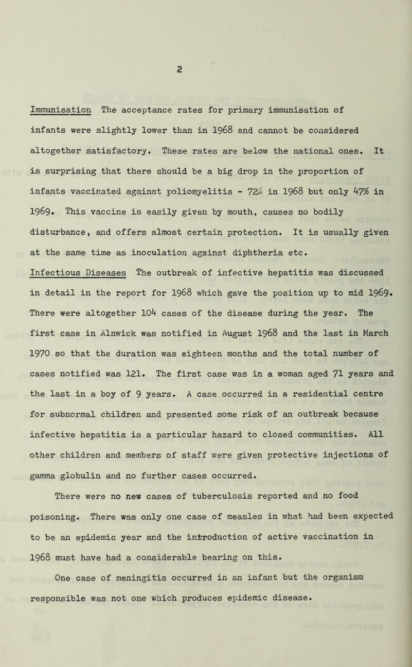 Immunisation The acceptance rates for primary immunisation of infants were slightly lower than in 1968 and cannot be considered altogether satisfactory. These rates are below the national ones. It is surprising that there should be a big drop in the proportion of infants vaccinated against poliomyelitis - 7270 in 1968 but only b7% in 1969. This vaccine is easily given by mouth, causes no bodily disturbance, and offers almost certain protection. It is usually given at the same time as inoculation against diphtheria etc. Infectious Diseases The outbreak of infective hepatitis was discussed in detail in the report for 1968 which gave the position up to mid 1969* There were altogether 10^ cases of the disease during the year. The first case in Alnwick was notified in August 1968 and the last in March 1970 so that the duration was eighteen months and the total number of cases notified was 121. The first case was in a woman aged 71 years and the last in a boy of 9 years. A case occurred in a residential centre for subnormal children and presented some risk of an outbreak because infective hepatitis is a particular hazard to closed communities. All other children and members of staff were given protective injections of gamma globulin and no further cases occurred. There were no new cases of tuberculosis reported and no food poisoning. There was only one case of measles in v/hat had been expected to be an epidemic year and the introduction of active vaccination in 1968 must have had a considerable bearing on this. One case of meningitis occurred in an infant but the organism responsible was not one which produces epidemic disease.