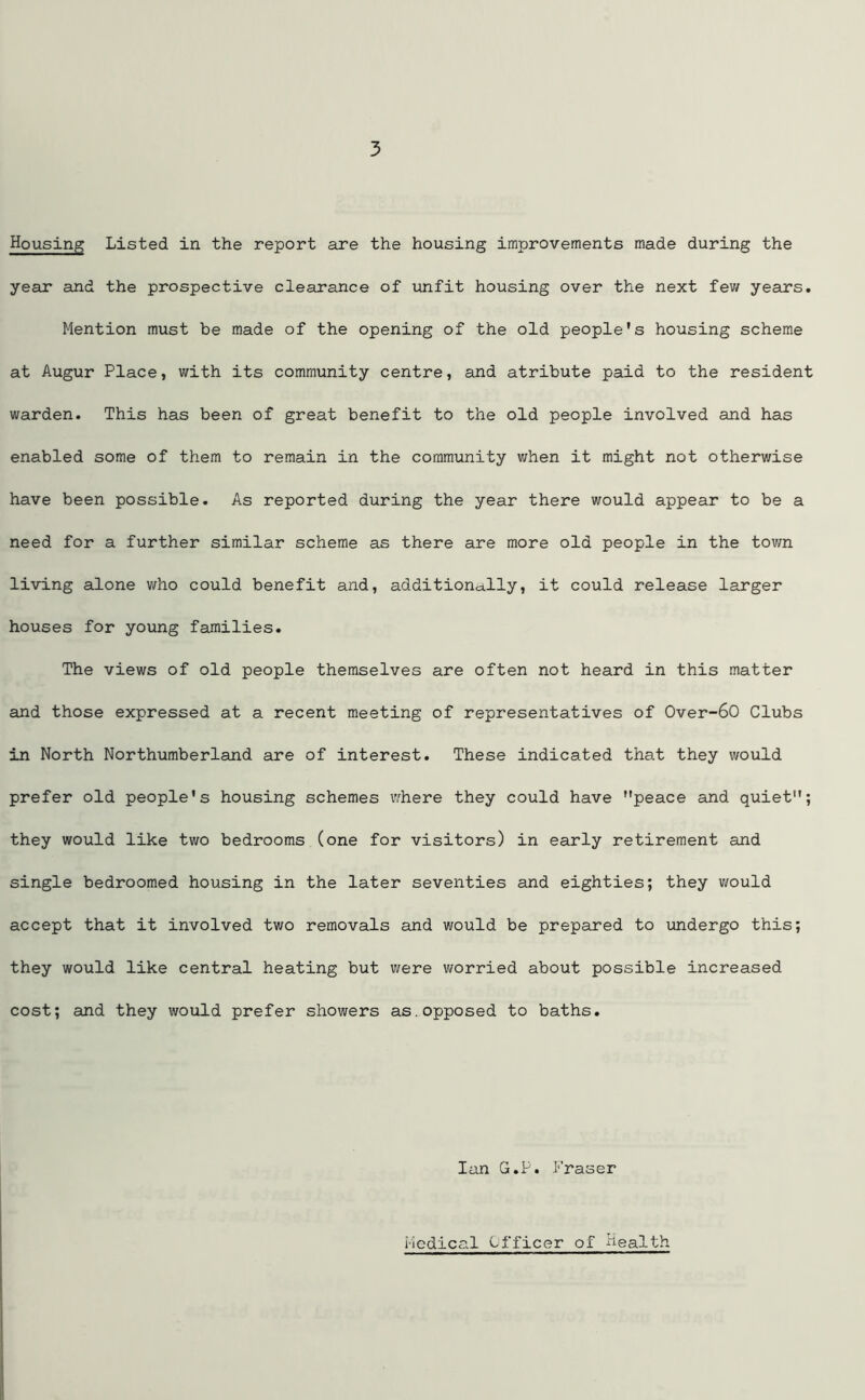 Housing Listed in the report are the housing improvements made during the year and the prospective clearance of unfit housing over the next few years. Mention must be made of the opening of the old people's housing scheme at Augur Place, with its community centre, and atribute paid to the resident warden. This has been of great benefit to the old people involved and has enabled some of them to remain in the community when it might not otherwise have been possible. As reported during the year there would appear to be a need for a further similar scheme as there are more old people in the town living alone who could benefit and, additionally, it could release larger houses for young families. The views of old people themselves are often not heard in this matter and those expressed at a recent meeting of representatives of 0ver-60 Clubs in North Northumberland are of interest. These indicated that they would prefer old people's housing schemes where they could have peace and quiet; they would like two bedrooms (one for visitors) in early retirement and single bedroomed housing in the later seventies and eighties; they would accept that it involved two removals and would be prepared to undergo this; they would like central heating but were worried about possible increased cost; and they would prefer showers as.opposed to baths. Ian G.P. Fraser Medical Officer of health