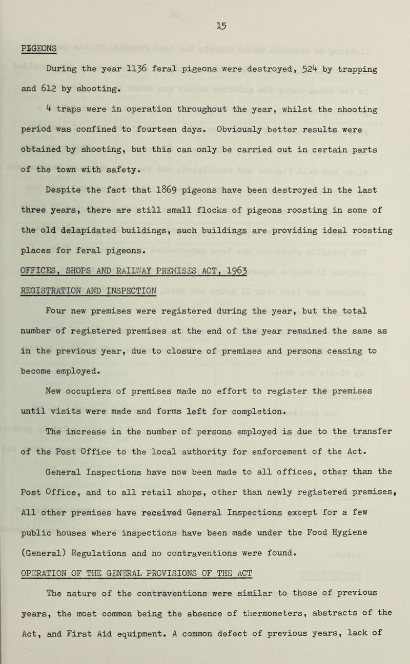PIGEONS During the year 1136 feral pigeons were destroyed, 52^ by trapping and 612 by shooting. 4 traps were in operation throughout the year, whilst the shooting period was confined to fourteen days. Obviously better results were obtained by shooting, but this can only be carried out in certain parts of the town with safety. Despite the fact that 1869 pigeons have been destroyed in the last three years, there are still small flocks of pigeons roosting in some of the old delapidated buildings, such buildings are providing ideal roosting places for feral pigeons. OFFICES, SHOPS AND RAILWAY PREMISES ACT, I963 REGISTRATION AND INSPECTION Four new premises were registered during the year, but the total number of registered premises at the end of the year remained the same as in the previous year, due to closure of premises and persons ceasing to become employed. New occupiers of premises made no effort to register the premises until visits were made and forms left for completion. The increase in the number of persons employed is due to the transfer of the Post Office to the local authority for enforcement of the Act. General Inspections have now been made to all offices, other than the Post Office, and to all retail shops, other than newly registered premises, All other premises have received General Inspections except for a few public houses where inspections have been made under the Food Hygiene (General) Regulations and no contraventions were found. OPERATION OF THE GENERAL PROVISIONS OF THE ACT The nature of the contraventions were similar to those of previous years, the most common being the absence of thermometers, abstracts of the Act, and First Aid equipment. A common defect of previous years, lack of