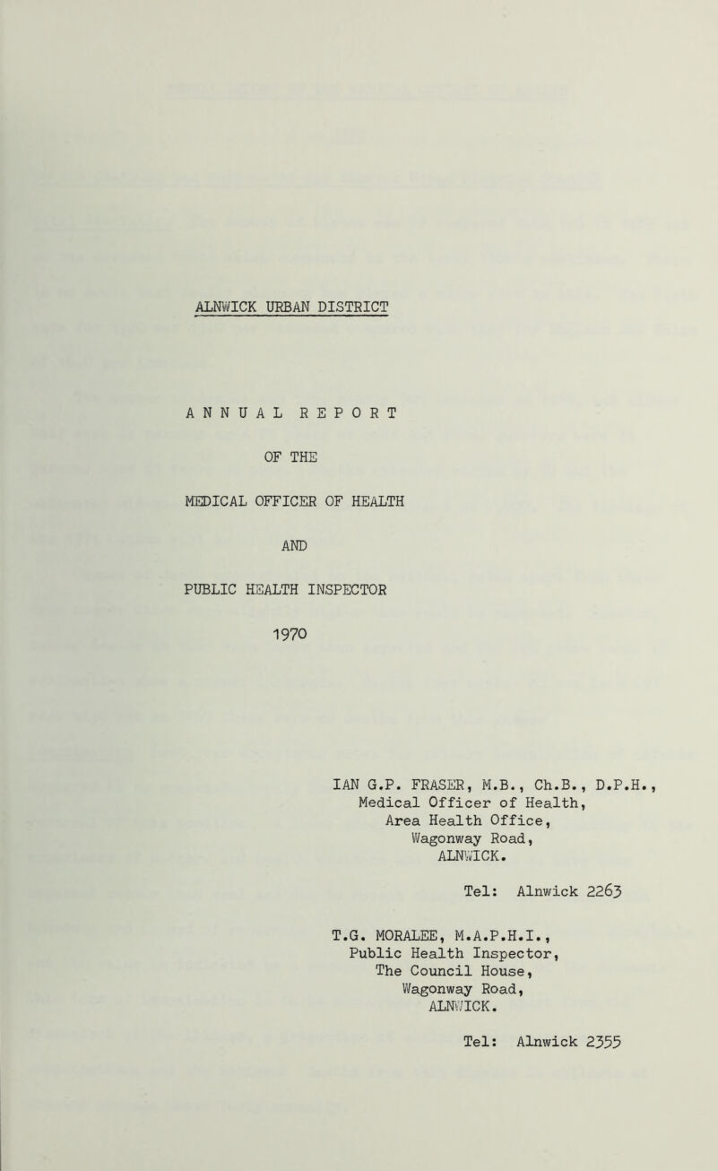 ANNUAL REPORT OF THE MEDICAL OFFICER OF HEALTH AND PUBLIC HEALTH INSPECTOR 1970 IAN G.P. FRASER, M.B., Ch.B., D.P.H. Medical Officer of Health, Area Health Office, Wagonway Road, ALNWICK. Tel: Alnwick 2263 T.G. MORALEE, M.A.P.H.I., Public Health Inspector, The Council House, Wagonway Road, ALNWICK. Tel: Alnwick 2355