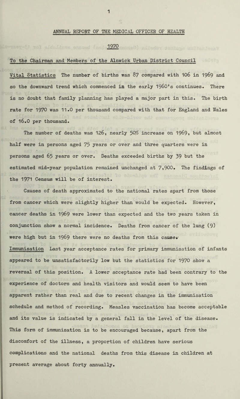 ANNUAL REPORT OF THE MEDICAL OFFICER OF HEALTH 1970 To the Chairman and Members of the Alnwick Urban District Council Vital Statistics The number of births was 87 compared with 106 in 1969 and so the downward trend which commenced in the early 1960*s continues. There is no doubt that family planning has played a major part in this. The birth rate for 1970 was 11.0 per thousand compared with that for England and Wales of 16.0 per thousand. The number of deaths was 126, nearly 50% increase on 1969* hut almost half were in persons aged 75 years or over and three quarters were in persons aged 65 years or over. Deaths exceeded births by 39 but the estimated mid-year population remained unchanged at 7»900. The findings of the 1971 Census will be of interest. Causes of death approximated to the national rates apart from those from cancer which were slightly higher than would be expected. However, cancer deaths in 1969 were lower than expected and the two years taken in conjunction show a normal incidence. Deaths from cancer of the lung (9) were high but in 1969 there were no deaths from this cause*- Immunisation Last year acceptance rates for primary immunisation of infants appeared to be unsatisfactorily low but the statistics for 1970 show a reversal of this position. A lower acceptance rate had been contrary to the experience of doctors and health visitors and would seem to have been apparent rather than real and due to recent changes in the immunisation schedule and method of recording. Measles vaccination has become acceptable and its value is indicated by a general fall in the level of the disease. This form of immunisation is to be encouraged because, apart from the discomfort of the illness, a proportion of children have serious complications and the national deaths from this disease in children at present average about forty annually.