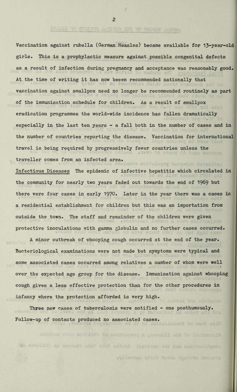 Vaccination against rubella (German Measles) became available for I3~year“°ld girls. This is a prophylactic measure against possible congenital defects as a result of infection during pregnancy and acceptance was reasonably good. At the time of writing it has now beeen recommended nationally that vaccination against smallpox need no longer be recommended routinely as part of the immunisation schedule for children. As a result of smallpox eradication programmes the world-wide incidence has fallen dramatically especially in the last ten years - a fall both in the number of cases and in the number of countries reporting the disease. Vaccination for international travel is being required by progressively fewer countries unless the traveller comes from an infected area. Infectious Diseases The epidemic of infective hepatitis which circulated in the community for nearly two years faded out towards the end of 1969 but there were four cases in early 1970» Later in the year there was a cases in a residential establishment for children but this was an importation from outside the town. The staff and remainder of the children were given protective inoculations with gamma globulin and no further cases occurred. A minor outbreak of whooping cough occurred at the end of the year. Bacteriological examinations were not made but symptoms were typical and some associated cases occurred among relatives a xiumber of whom were well over the expected age group for the disease. Immunisation against whooping cough gives a less effective protection than for the other procedures in infancy where the protection afforded is very high. Three new cases of tuberculosis were notified - one posthumously. Follow-up of contacts produced no associated cases.