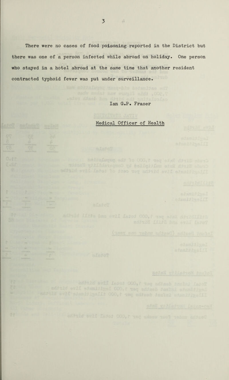 There were no cases of food poisoning reported in the District but there was one of a person infected while abroad on holiday. One person who stayed in a hotel abroad at the same time that another resident contracted typhoid fever was put under surveillance. Ian G.P. Fraser Medical Officer of Health