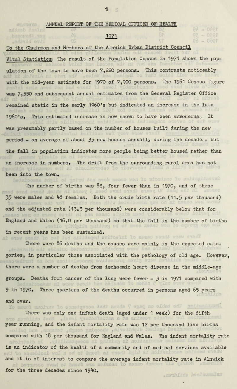 ANNUAL REPORT OF THE MEDICAL OFFICER OF HEALTH 1971 To the Chairman and Members of the Alnwick Urban District Council Vital Statistics, The result of the Population Census in 1971 shows the pop- ulation of the town to have been 7,220 persons. This contrasts noticeably with the mid-year estimate for 1970 of 7,900 persons. The 1961 Census figure was 7,550 and subsequent annual estimates from the General Register Office remained static in the early 1960's but indicated an increase in the lata 1960's. This estimated increase is now shown to have been arroneouso It was presumably partly based on the number of houses built during the new period - an average of about 35 new houses annually during the decada - but the fall in population indicates more people being better housed rather than an increase in numbers. The drift from the surrounding rural area has not been into the town. The number of births was 83, four fewer than in 1970, and of these 35 were males and 48 females. Both the crude birth rate. (11.5 per thousand) and the adjusted rata (13»3 pen thousand) were considerably below that for England and Wales (16.0 per thousand) so that the fall in the number of births in recent years has been sustained. There were 86 deaths and the causes v/ere mainly in the expected cate- gories, in particular those associated with the pathology of old age. However, there were a number of deaths from ischaemic heart disease in the middle-age groups. Deaths from cancer of the lung were fewer - 3 in 1971 compared with 9 in 1970. Three quarters of the deaths occurred in persons aged 63 years and over. There was only one infant death (aged under 1 week) for the fifth year running, and the infant mortality rate was 12 per thousand live births compared with l8 per thousand for England and Wales. The infant mortality rate is an indicator of the health of a community and of medical services available and it is of interest to compare the average infant mortality rate in Alnwick for the three decades since 1940.