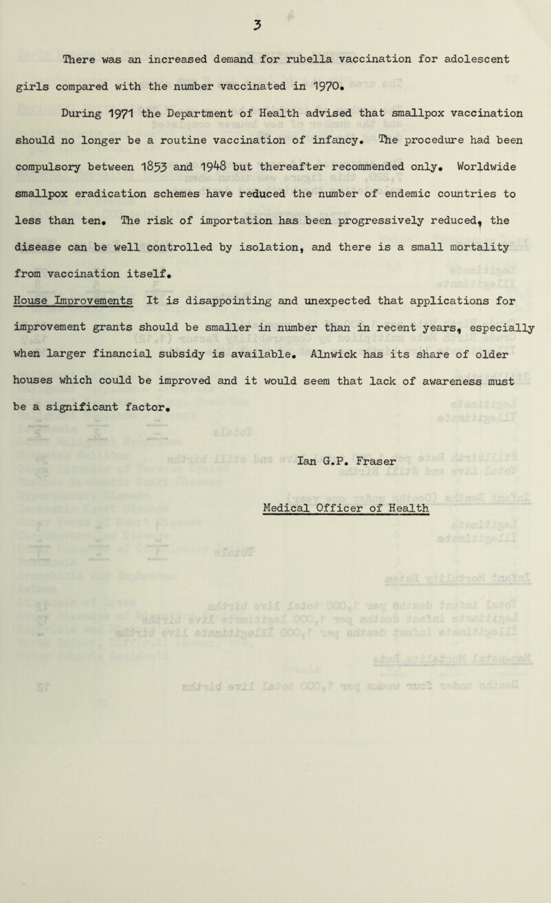 There was an increased demand for rubella vaccination for adolescent girls compared with the number vaccinated in 1970* During 1971 the Department of Health advised that smallpox vaccination should no longer be a routine vaccination of infancy* The procedure had been compulsory between 1853 and 19^-8 but thereafter recommended only* Worldwide smallpox eradication schemes have reduced the number of endemic countries to less than ten. The risk of importation has been progressively reduced, the disease can be well controlled by isolation, and there is a small mortality from vaccination itself. House Improvements It is disappointing and unexpected that applications for improvement grants should be smaller in number than in recent years, especially when larger financial subsidy is available, Alnwick has its share of older houses which could be improved and it would seem that lack of awareness must be a significant factor, Ian G.P. Fraser Medical Officer of Health