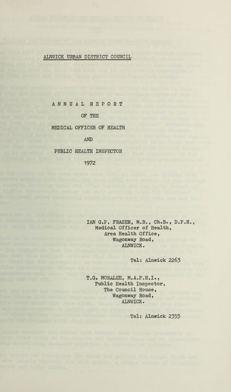 ANNUAL REPORT OF THE MEDICAL OFFICER OF HEALTH AND PUBLIC HEALTH INSPECTOR 1972 IAN G.P. FRASER, M.B., Ch.B., D.P. Medical Officer of Health, Area Health Office, Wagonway Road, ALNWICK. Tel: Alnwick 2263 T.G. MORALES, M.A.P.H.I., Public Health Inspector, The Council House, Wagonway Road, ALNWICK. Tel: Alnwick 2355