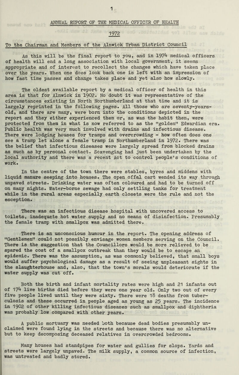 ANNUAL REPORT OF THE MEDICAL OFFICER OF HEALTH 1972 To the Chairman and Members of the Alnwick Urban District Council As this will be the final report to you, and in 197^ medical officers of health will end a long association with local government, it seems appropriate and of interest to recollect the changes which have taken place over the years. When one does look back one is left with an impression of how fast time passes and change takes place and yet also how slowly. The oldest available report by a medical officer of health in this area is that for Alnwick in 1902. No doubt it was representative of the circumstances existing in North Northumberland at that time and it is largely reprinted in the following pages. All those who are seventy-years- old, and there are many, were born into the conditions depicted in the report and they either experienced them or, as was the habit then, were protected from them in what is now referred to as the golden” Edwardian era. Public health was very much involved with drains and infectious disease. There were lodging houses for tramps and overcrowding - how often does one see a tramp let alone a female tramp in Northumberland in 1972. There was the belief that infectious diseases were largely spread from blocked drains as much as by personal contact. Scavenging had just been undertaken by the local authority and there was a recent Act to control people's conditions of work. In the centre of the town there were stables, byres and middens with liquid manure seeping into houses. The open offal cart wended its way through unpaved streets. Drinking water was often coloured and had to be turned off on many nights. Waterrborne sewage had only settling tanks for treatment while in the rural areas especially earth closets were the rule and not the esception. There was an infectious disease hospital with uncovered access to toilets, inadequate hot water supply and no means of disinfection. Presumably the female tramp with smallpox was admitted there. There is an unconscious humour in the report. The opening address of Gentlemen could not possibly envisage women members serving on the Council. There is the suggestion that the Councillors would be more relieved to be spared the cost of a smallpox outbreak than they would be to escape an epidemic. There was the assumption, as was commonly believed, that small boys would suffer psychological damage as a result of seeing unpleasant sights in the slaughterhouse and, also, that the town's morals would deteriorate if the water supply was cut off. Both the birth and infant mortality rates were high and 21 infants out of 17^ live births died before they were one year old. Only two out of every five people lived until they were sixty. There were l8 deaths from tuber- culosis and these occurred in people aged as young as 25 years. The incidence in 1902 of other killing infectious diseases such as smallpox and diphtheria was probably low compared with other years. A public mortuary was needed both because dead bodies presumably un- claimed were found lying in the streets and because there was no alternative but to keep decomposing deceased relatives in overcrowded bedrooms. Many houses had standpipes for water and gullies for slops. Yards and streets were largely unpaved. The milk supply, a common source of infection, was untreated and badly stored.