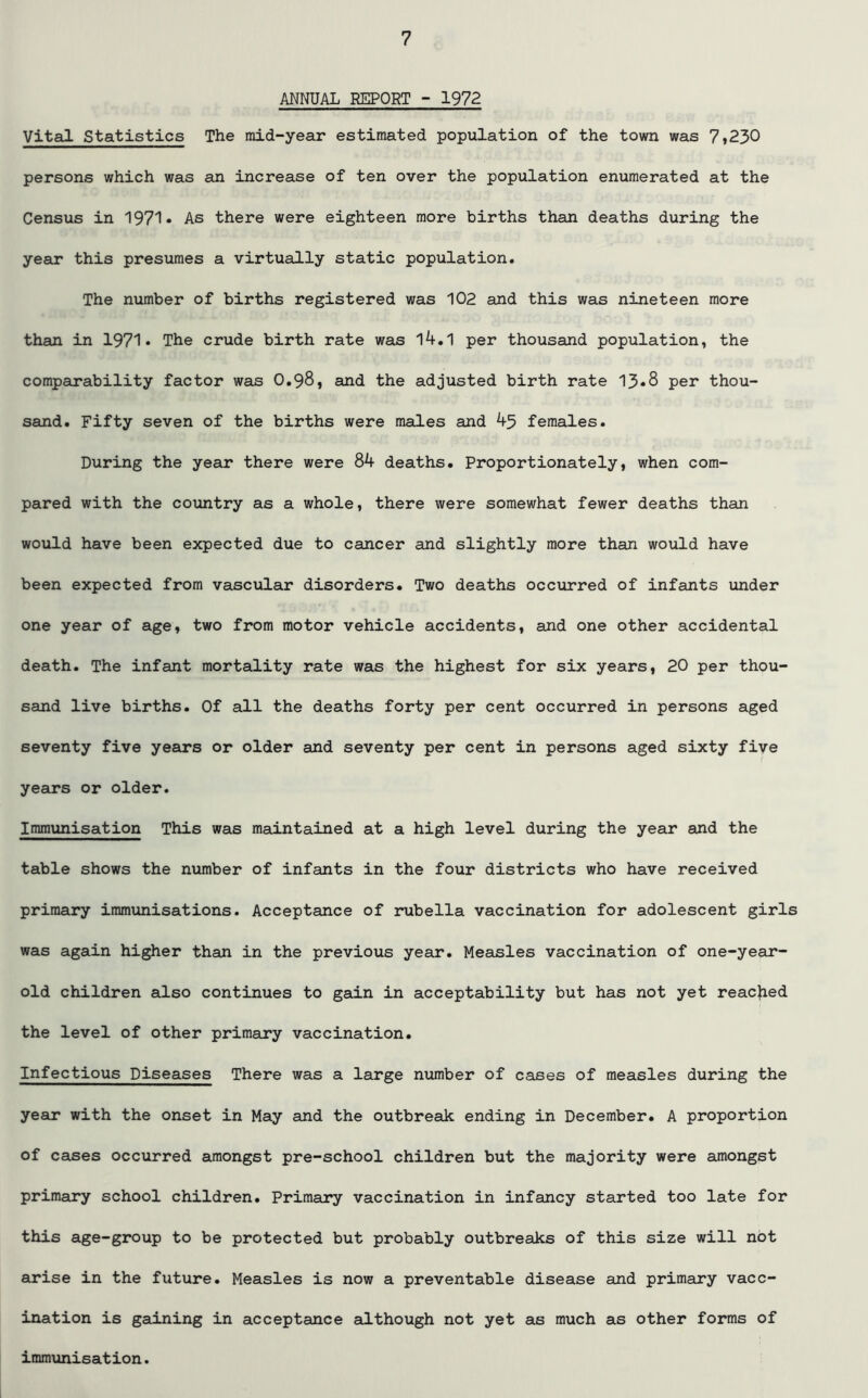 ANNUAL REPORT - 1972 Vital Statistics The mid-year estimated population of the town was 7»230 persons which was an increase of ten over the population enumerated at the Census in 1971* As there were eighteen more births than deaths during the year this presumes a virtually static population. The number of births registered was 102 and this was nineteen more than in 1971* The crude birth rate was 14.1 per thousand population, the comparability factor was O.98, and the adjusted birth rate 13*8 per thou- sand. Fifty seven of the births were males and 45 females. During the year there were 84 deaths. Proportionately, when com- pared with the country as a whole, there were somewhat fewer deaths than would have been expected due to cancer and slightly more than would have been expected from vascular disorders. Two deaths occurred of infants under one year of age, two from motor vehicle accidents, and one other accidental death. The infant mortality rate was the highest for six years, 20 per thou- sand live births. Of all the deaths forty per cent occurred in persons aged seventy five years or older and seventy per cent in persons aged sixty five years or older. Immunisation This was maintained at a high level during the year and the table shows the number of infants in the four districts who have received primary immunisations. Acceptance of rubella vaccination for adolescent girls was again higher than in the previous year. Measles vaccination of one-year- old children also continues to gain in acceptability but has not yet reached the level of other primary vaccination. Infectious Diseases There was a large number of cases of measles during the year with the onset in May and the outbreak ending in December. A proportion of cases occurred amongst pre-school children but the majority were amongst primary school children. Primary vaccination in infancy started too late for this age-group to be protected but probably outbreaks of this size will not arise in the future. Measles is now a preventable disease and primary vacc- ination is gaining in acceptance although not yet as much as other forms of immunisation.