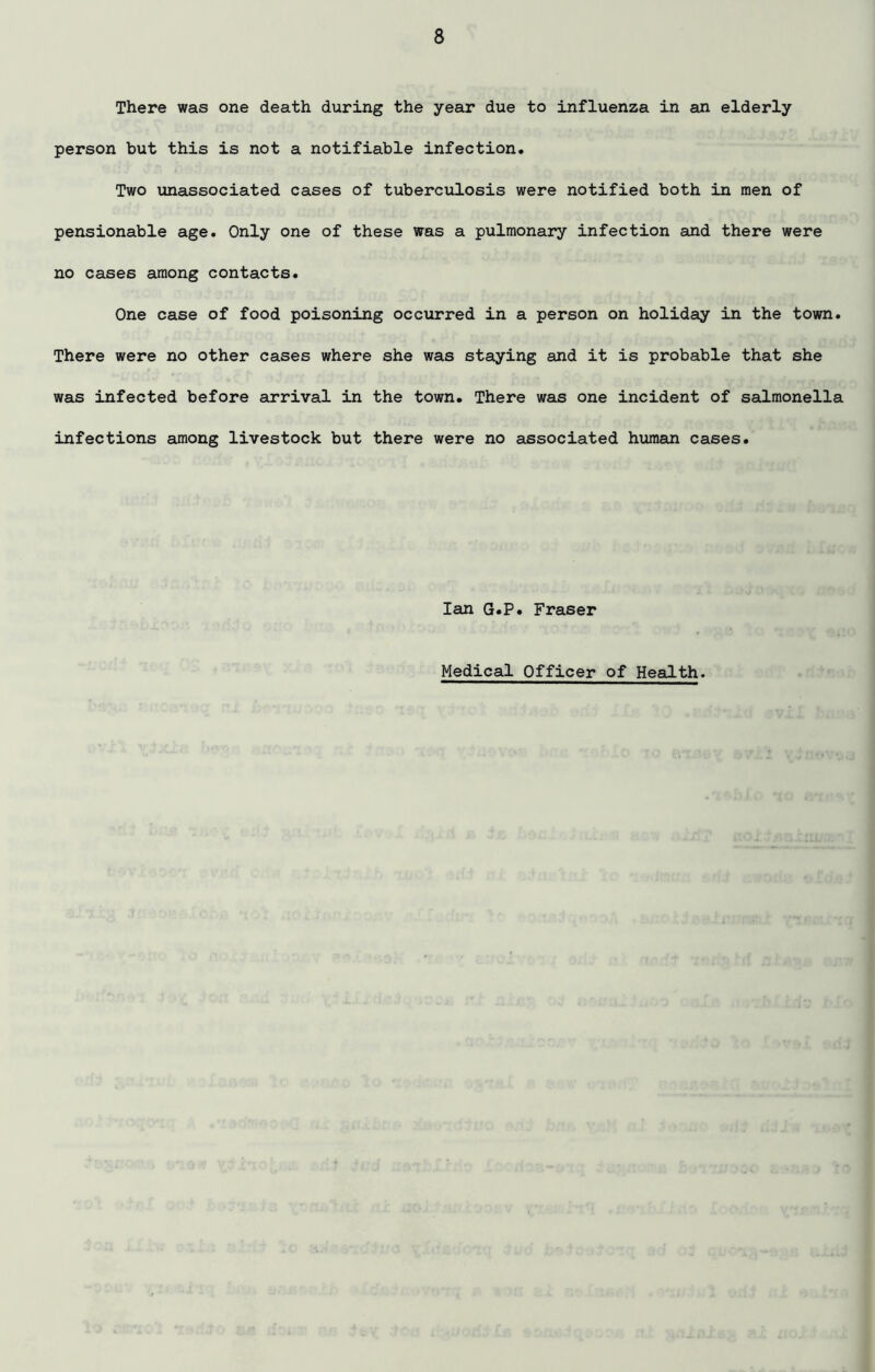There was one death during the year due to influenza in an elderly person but this is not a notifiable infection. Two unassociated cases of tuberculosis were notified both in men of pensionable age. Only one of these was a pulmonary infection and there were no cases among contacts. One case of food poisoning occurred in a person on holiday in the town. There were no other cases where she was staying and it is probable that she was infected before arrival in the town. There was one incident of salmonella infections among livestock but there were no associated human cases. Ian G.P. Fraser Medical Officer of Health.