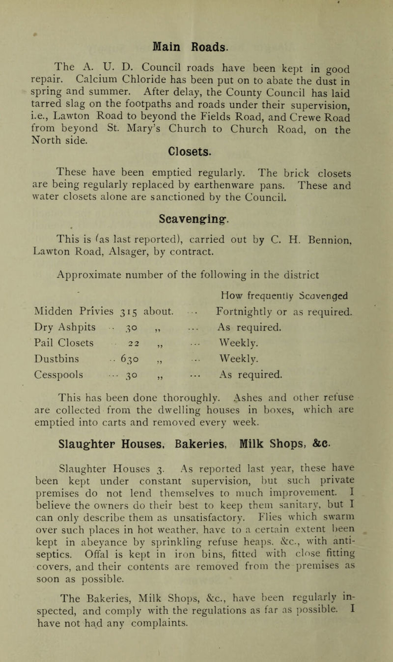 Main Roads. The A. U. D. Council roads have been kept in good repair. Calcium Chloride has been put on to abate the dust in spring and summer. After delay, the County Council has laid tarred slag on the footpaths and roads under their supervision, i.e., Lawton Road to beyond the Fields Road, and Crewe Road from beyond St. Mary’s Church to Church Road, on the North side. Closets. These have been emptied regularly. The brick closets are being regularly replaced by earthenware pans. These and water closets alone are sanctioned by the Council. Scavenging-. This is fas last reported), carried out by C. H. Bennion, Lawton Road, Alsager, by contract. Approximate number of the following in the district How frequently Scavenged Midden Privies 315 about. Fortnightly or as required. Dry Ashpits 30 ,, As required. Pail Closets 22 ,, Weekly. Dustbins • 630 „ • • Weekly. Cesspools 30 „ As required. This has been done thoroughly. Ashes and other refuse are collected from the dwelling houses in boxes, which are emptied into carts and removed every week. Slaughter Houses, Bakeries, Milk Shops, &c. Slaughter Houses 3. As reported last year, these have been kept under constant supervision, but such private premises do not lend themselves to much improvement. I believe the owners do their best to keep them sanitary, but I can only describe them as unsatisfactory. Flies which swarm over such places in hot weather, have to a certain extent been kept in abeyance by sprinkling refuse heaps, &c., with anti- septics. Offal is kept in iron bins, fitted with close fitting covers, and their contents are removed from the premises as soon as possible. The Bakeries, Milk Shops, &c., have been regularly in- spected, and comply with the regulations as far as possible. I have not had any complaints.