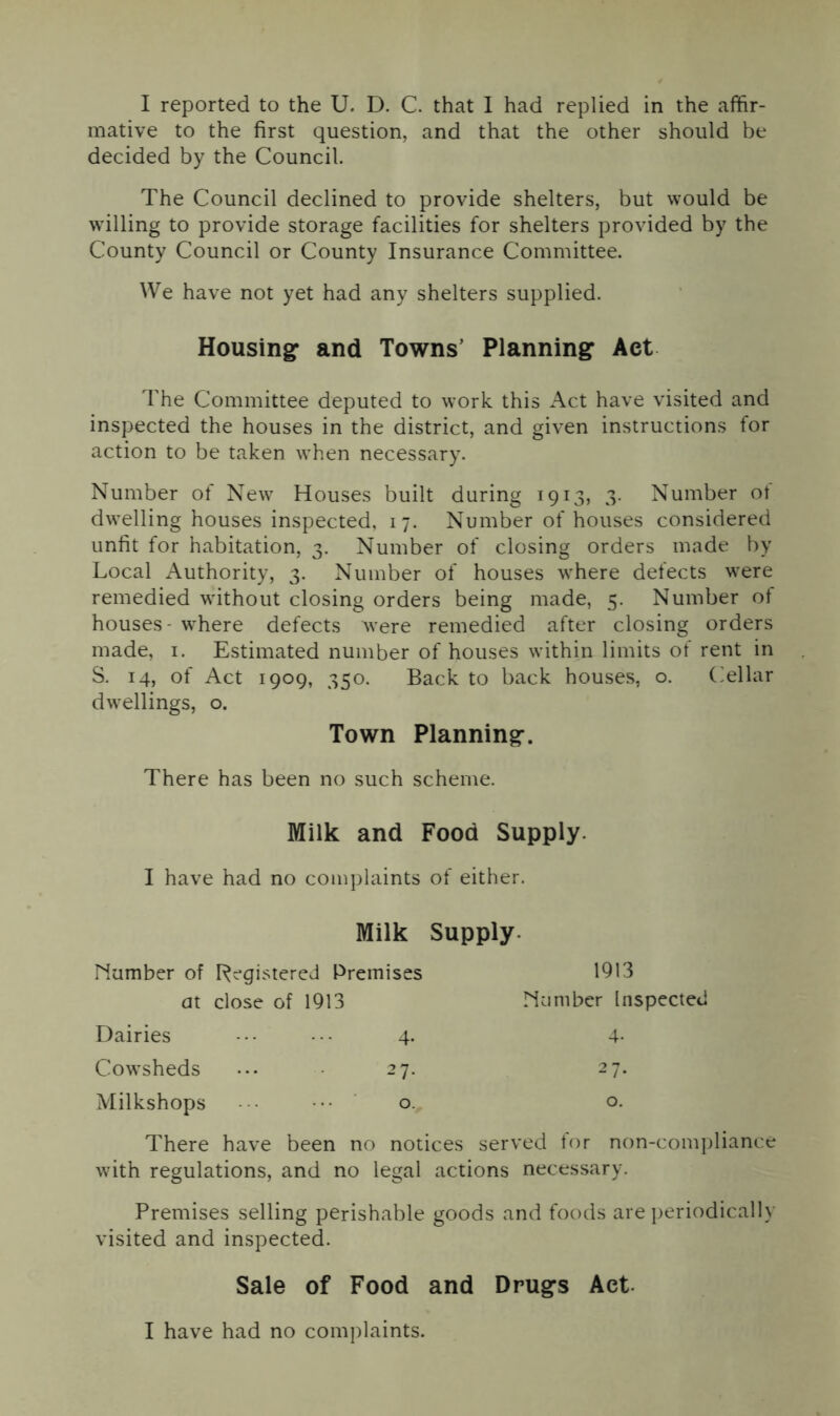 I reported to the U. D. C. that I had replied in the affir- mative to the first question, and that the other should be decided by the Council. The Council declined to provide shelters, but would be willing to provide storage facilities for shelters provided by the County Council or County Insurance Committee. We have not yet had any shelters supplied. Housing* and Towns’ Planning Act The Committee deputed to work this Act have visited and inspected the houses in the district, and given instructions for action to be taken when necessary. Number of New Houses built during 1913, 3. Number of dwelling houses inspected, 17. Number of houses considered unfit for habitation, 3. Number of closing orders made by Local Authority, 3. Number of houses where defects were remedied without closing orders being made, 5. Number of houses- where defects were remedied after closing orders made, 1. Estimated number of houses within limits of rent in S. 14, of Act 1909, 350. Back to back houses, o. Cellar dwellings, o. Town Planning. There has been no such scheme. Milk and Food Supply. I have had no complaints of either. Milk Supply number of Registered Premises at close of 1913 1913 number lnspecte< Dairies 4- 4- Cowsheds 27. 27. Milkshops 0. 0. There have been no notices served for non-compliance with regulations, and no legal actions necessary. Premises selling perishable goods and foods are periodically visited and inspected. Sale of Food and Drugs Act I have had no complaints.