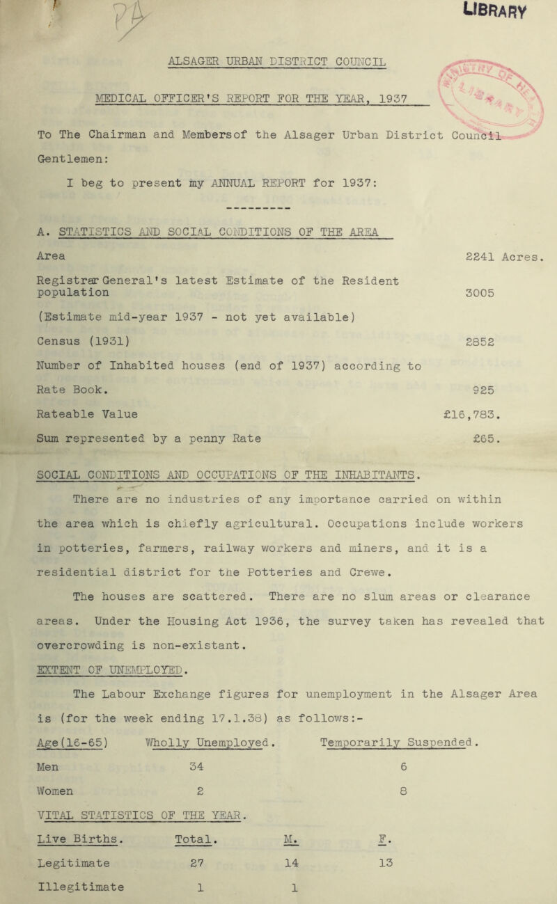 LIBRARY ALSAGER URBAN DISTRICT COUNCIL . jr : ■ J ^ MEDICAL OFFICER’S REPORT FOR THE YEAR, 1937 «r \ \, V To The Chairman and Membersof the Alsager Urban District Council Gentlemen: I beg to present my ANNUAL REPORT for 1937: A. STATISTICS AND SOCIAL CONDITIONS OF THE AREA Area Registrar General*s latest Estimate of the Resident population (Estimate mid-year 1937 - not yet available) Census (1931) Number of Inhabited houses (end of 1937) according to Rate Book. Rateable Value Sum represented by a penny Rate 2241 Acres. 3005 2852 925 £16,783. £65. SOCIAL CONDITIONS AND OCCUPATIONS OF THE INHABITANTS. There are no industries of any importance carried on within the area which is chiefly agricultural. Occupations include workers in potteries, farmers, railway workers and miners, and it is a residential district for the Potteries and Crewe. The houses are scattered. There are no slum areas or clearance areas. Under the Housing Act 1936, the survey taken has revealed that overcrowding is non-existant. EXTENT OF UNEMPLOYED. The Labour Exchange figures for unemployment in the Alsager Area is (for the week ending 17.1.38) as follows:- Age(16-65) Wholly Unemployed. Temporarily Suspended Men 34 6 Women 2 8 VITAL STATISTICS OF THE YEAR. Live Births. Total. Mi F. Legitimate 27 14 13 Illegitimate 1 1