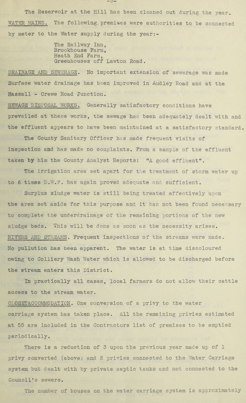 The Reservoir at the Hill has been cleaned out during the year. WATER MAINS. The following premises were authorities to be connected by meter to the Water supply during the year:- The Railway Inn, Brookhouse Farm, Heath End Farm, Greenhouses off Lawton Road. DRAINAGE AND SEWERAGE. No important extension of sewerage was made Surface water drainage has been improved in Audley Road and at the Hassall - Crewe Road Junction. SEWAGE DISPOSAL WORKS. Generally satisfactory conditions have prevailed at these works, the sewage has been adequately dealt with and the effluent appears to have been maintained at a satisfactory standard. The County Sanitary Officer has made frequent visits of inspection and has made no complaints. From a sample of the effluent taken by him the County Analyst Reports: A good effluent”. The irrigation area set apart for the treatment of storm water up to 6 times D.W.F. has again proved adequate and sufficient. Surplus sludge water is still being treated effectively upon the area set aside for this purpose and it has not been found necessary to complete the underdrainage of the remaining portions of the new sludge beds. This will be done as soon as the necessity arises. RIVERS AND STREAMS. Frequent inspections of the streams were made. No pullution has been apparent. The water is at time discoloured owing to Colliery Wash Water which is allowed to be discharged before the stream enters this District. In practically all cases, local farmers do not allow their cattle access to the stream water. CLOSETACCOhMODATION♦ One conversion of a privy to the water carriage system has taken place. All the remaining privies estimated at 55 are included in the Contractors list of premises to be emptied periodically. There is a reduction of 3 upon the previous year made up of 1 privy converted (above; and 2 privies connected to the Water Carriage system but dealt with by private septic tanks and not connected to the Council’s sewers. The number of houses on the water carriage system is approximately