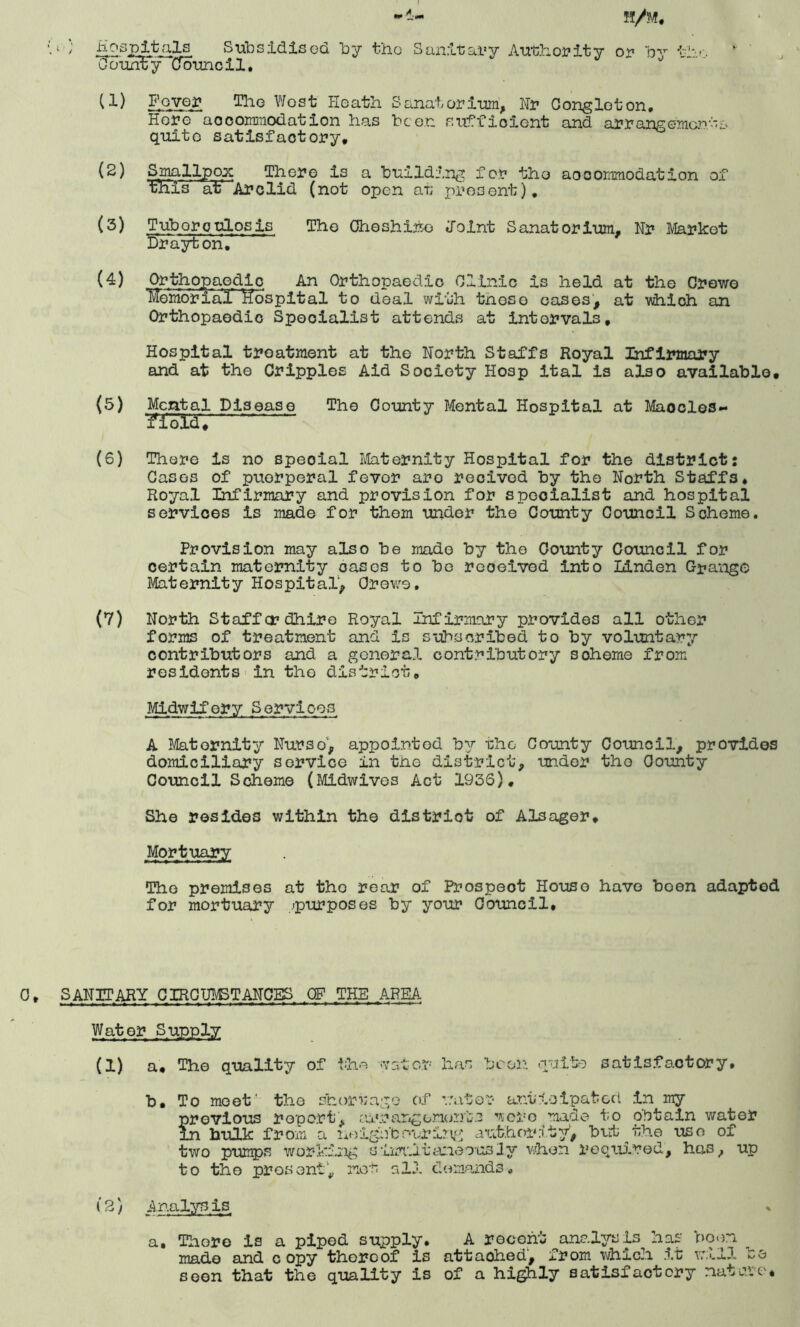 ‘u Hospitals Subsidised by the Sanitary Authority or by the ‘ County Council. U) Foyer Tho West Heath Sanatorium, Hr Cong lot on. Hore accommodation has been sufficient and arrangements quite satisfactory, (2) Smallpox There is a building for the aocommodation of this at' Arc lid (not open at present), (3) Tuborcalosis Tho Cheshire Joint Sanatorium, Nr Market Drayton. (4) Orthopaedic An Orthopaedic Clinic is held at the Crewe ’Memorial^ Hospital to deal with tneso oases, at which an Orthopaedic Specialist attends at intervals. Hospital treatment at the North Staffs Royal Infirmary and at the Cripples Aid Society Hosp ital is also available, (5) Mental Disease The County Mental Hospital at Maocles- /fold, (6) There is no special Maternity Hospital for the district: Cases of puerperal fevor are recived by the North Staffs, Royal Infirmary and provision for specialist and hospital services is made for them under the County Council Scheme. Provision may also be made by the County Council for certain maternity oases to be received into Linden Grange Maternity Hospital, Crewe. (7) North Staffer dhire Royal Infirmary provides all other forms of treatment and is subscribed to by voluntary contributors and a general contributory soheme from residents in tho district. Midwifery Services A Maternity Nurse, appointed by the County Council, provides domiciliary service in the district, under the County Council Scheme (Midwives Act 193S), She resides within the district of Alsager, Mortuary Tho premises at tho rear of Prospect House have boen adapted for mortuary .^purposes by your Council, SANITARY CIRCUMSTANCES OF THE AREA Water Supply (1) a. The quality of the water has been quite satisfactory. b. To meet' the shortage of water anticipated in my previous report, arrangorient.2 were made to obtain water in bulk from a noighbonririg authority’, barb the uso of two pumps working siimutoneou31 y when required, has, up to the present’, met all demands. (2) a. There is a piped supply. A recent analysis has boon made and copy thereof is attached, from which it will so seen that the quality is of a highly satisfactory nature*