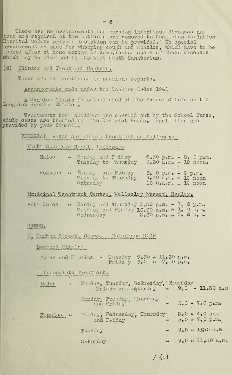 - 6 — Thor o aro no arrangements for nursing infoot ious diseases and nono aro requirod as the patients are removed to Congleton Isolation Hospital unless private isolation can bo provided*' No special arrangement is made for whooping cough and measles, which have to be looked after at hone except in complicated oases of these disoases fthich may be admitted to the West Heath Sanatorium* (d) Clinics and Treatmont Contros * These aro as mentioned in previous reports. Arrangements made under jtdgc Scabies Order 194-1 A Scabies Clinic is established at the School Clinic on the Longview Housing Estate v. Treatments for children are carried out by the School Nurse, AdtiXw QglJOtS ‘ cd?Q treated by the District Nurse, Facilities are provided by your Council, VENEREAL cases can obtain treatment as follows North Stafford Royal_ Infirmary Males Monday and Friday Tuesday to Thursday Females « Monday and Friday Tuesday to Thursday Saturday 6.30 p.m, - 8, 0 p.m, 9.30 a.m, - 12 noon, 5* 0 p.m, « 6 p.m* 9,30'a.m. « 12 noon 10 O.a.m* ~ 12 noon Municipal Treatment Centro', Wollosloy Street’, Hanley,. Both Sexes « Monday and Thursday 2o30 p.m. - V. fi p,m# Tuesday and Friday 10,30 a,m<> ■u X, 0 p.m, Wednesday 2*30 p.m. 5, 0 p,m, CREWE. 8', IlaFhan Street,-, Crowe. Tolephqnp^2J319 Doctorsi Clinics Malos and Females « Tuesday 9,30 ~ 11,30 a.m* Frida y 5,0 «- 7, 0 p.m, Intormodiato Troatmont* Males « Monday, Tuesday, Wednesday1, ‘ Thursday' Friday and Saturday l« Monday. Tuesday, Thursday and Friday * « females __ -> Monday, Wednesday, Thursday' and Friday •* Tuesday M Saturday *• 9,0 ■ 11,30 a , m 5,0 7.0 p.m. 2,0 4.0 and' 5.0 7,0 p,m. 9.0 H 1,1*50 a.in 9,0 11.30 a.m* / .(e)