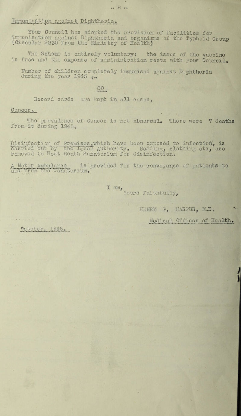 .Minimisation against Diphtheria* Y&ur Council has adopted the provision of facilities for immunisation against Diphtheria and organisms of the Typhoid Group (Circular 2230 from the Ministry of Health) The Scheme is entirely voluntaryg the issue of the vaccine is free and the expense of administration rests with your Council* Number of children completely immunised against Diphtheria during tho year 1945 GO Record cards are kept in all cases. Cancer ^ The prevalence'of Cancer is not abnormal* There were 7 deaths fifom • it dur ing 1945« Disinfection of Promises0which have been exposed to infection, is cMrd'Ted’' 1)ufc~'My the Toeal Authority* Bedding, clothing etc, are removed to West Heath Sanatorium for disinfection, A Motor Ambulance is’provided for the conveyance of patients to ana from the oanarorium# I am , Yo ur s f ai t hf u 11 y, HhHRY ?* HARPTJR, MJ5, Medical Officer of Health, ftetobe r . 1946«