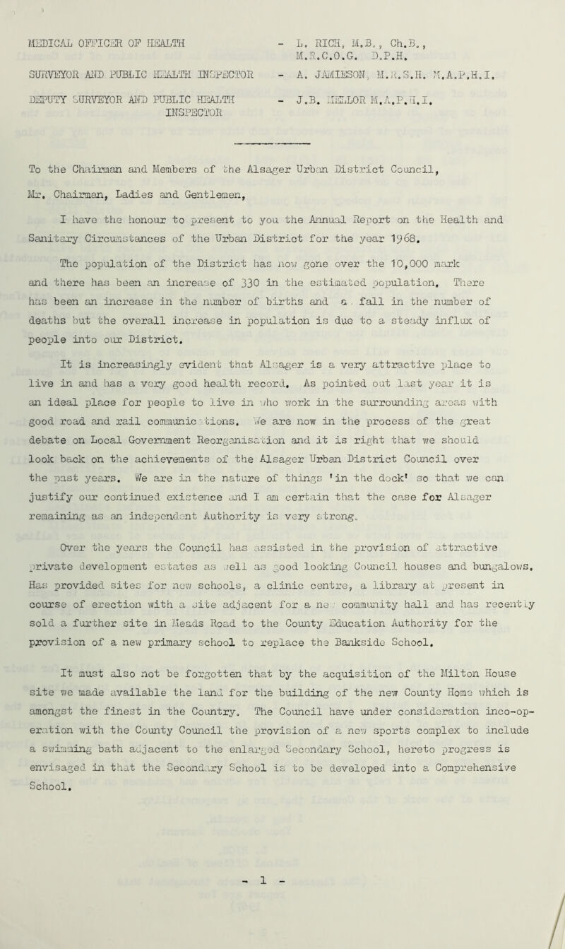 MEDICAL OFFICER OP HEALTH L. RICH, M.B. , Ch.B,, M. R.C.O.G. D.P.H, A. JAMIESON, M.R.3.H. M.A.P.H.I SURVEYOR AND PUBLIC HEALTH INSPECTOR DEPUTY SURVEYOR AND PUBLIC HEALTH INSPECTOR To the Chairman and Members of the Alsager Urban District Council, Mr, Chairman, Ladies and Gentlemen, I have the honour to present to you the Annual Report on the Health and Sanitary Circumstances of the Urban District for the year 1^68. The population of the District has now gone over the 10,000 mark and there has been an increase of 330 in the estimated population. There has been an increase in the number of births and a fall in the number of deaths but the overall increase in population is due to a steady influx of people into our District. It is increasingly evident that Alsager is a very attractive place to live in and has a very good health record. As pointed out last year it is an ideal place for people to live in who work in the surrounding areas with good road and rail communic lions. 'We are now in the process of the great debate on Local Government Reorganisation and it is right that y;e should look back on the achievements of the Alsager Urban District Council over the past years. We are in the nature of things 'in the dock* so that we can justify our continued existence and I am certain that the case for Alsager remaining as an independent Authority is very strong. Over the years the Council has assisted in the provision of attractive private development estates as .veil as good looking Council houses and bungalows. Has provided sites for new schools, a clinic centre, a library at present in course of erection with a site adjacent for a ne : community hall and has recent ly sold a further site in Meads Road to the County Education Authority for the provision of a new primary school to replace the Bankside School. It must also not be forgotten that by the acquisition of the Milton House site we made available the land for the building of the new County Homo which is amongst the finest in the Country. The Council have under consideration inco-op- eration with the County Council the provision of a new sports complex to include a swimming bath adjacent to the enlarged Secondary School, hereto progress is envisaged in that the Secondary School is to be developed into a Comprehensive School.