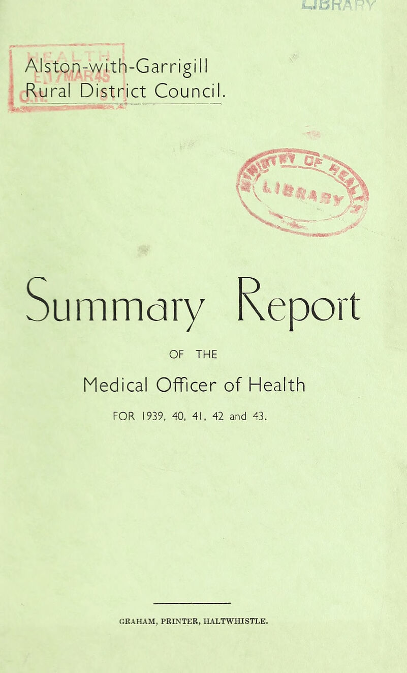 Alston-with-Garrigill j^ural District Council. Medical Officer of Health FOR 1939, 40, 41, 42 and 43. GRAHAM, PRINTER, HALTWHISTLE.