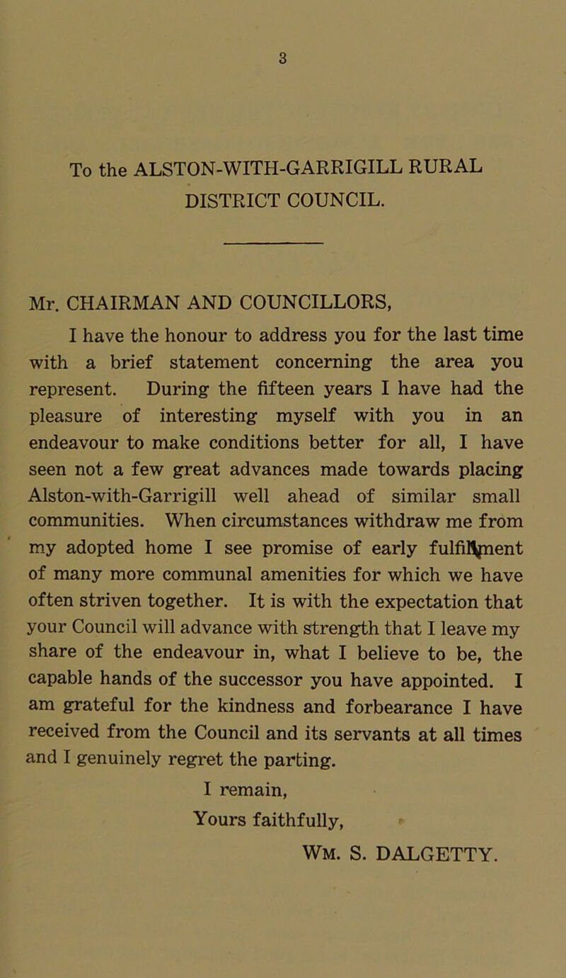 To the ALSTON-WITH-GARRIGILL RURAL DISTRICT COUNCIL. Mr. CHAIRMAN AND COUNCILLORS, I have the honour to address you for the last time with a brief statement concerning the area you represent. During the fifteen years I have had the pleasure of interesting myself with you in an endeavour to make conditions better for all, I have seen not a few great advances made towards placing Alston-with-Garrigill well ahead of similar small communities. When circumstances withdraw me from my adopted home I see promise of early fulfilment of many more communal amenities for which we have often striven together. It is with the expectation that your Council will advance with strength that I leave my share of the endeavour in, what I believe to be, the capable hands of the successor you have appointed. I am grateful for the kindness and forbearance I have received from the Council and its servants at all times and I genuinely regret the parting. I remain, Yours faithfully, Wm. s. dalgetty.