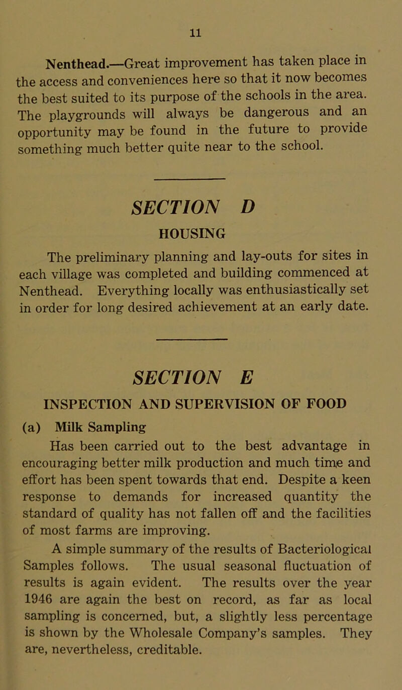Nenthead.—Great improvement has taken place in the access and conveniences here so that it now becomes the best suited to its purpose of the schools in the area. The playgrounds will always be dangerous and an opportunity may be found in the future to provide something much better quite near to the school. SECTION D HOUSING The preliminary planning and lay-outs for sites in each village was completed and building commenced at Nenthead. Everything locally was enthusiastically set in order for long desired achievement at an early date. SECTION E INSPECTION AND SUPERVISION OF FOOD (a) Milk Sampling Has been carried out to the best advantage in encouraging better milk production and much time and effort has been spent towards that end. Despite a keen response to demands for increased quantity the standard of quality has not fallen off and the facilities of most farms are improving. A simple summary of the results of Bacteriological Samples follows. The usual seasonal fluctuation of results is again evident. The results over the year 1946 are again the best on record, as far as local sampling is concerned, but, a slightly less percentage is shown by the Wholesale Company’s samples. They are, nevertheless, creditable.
