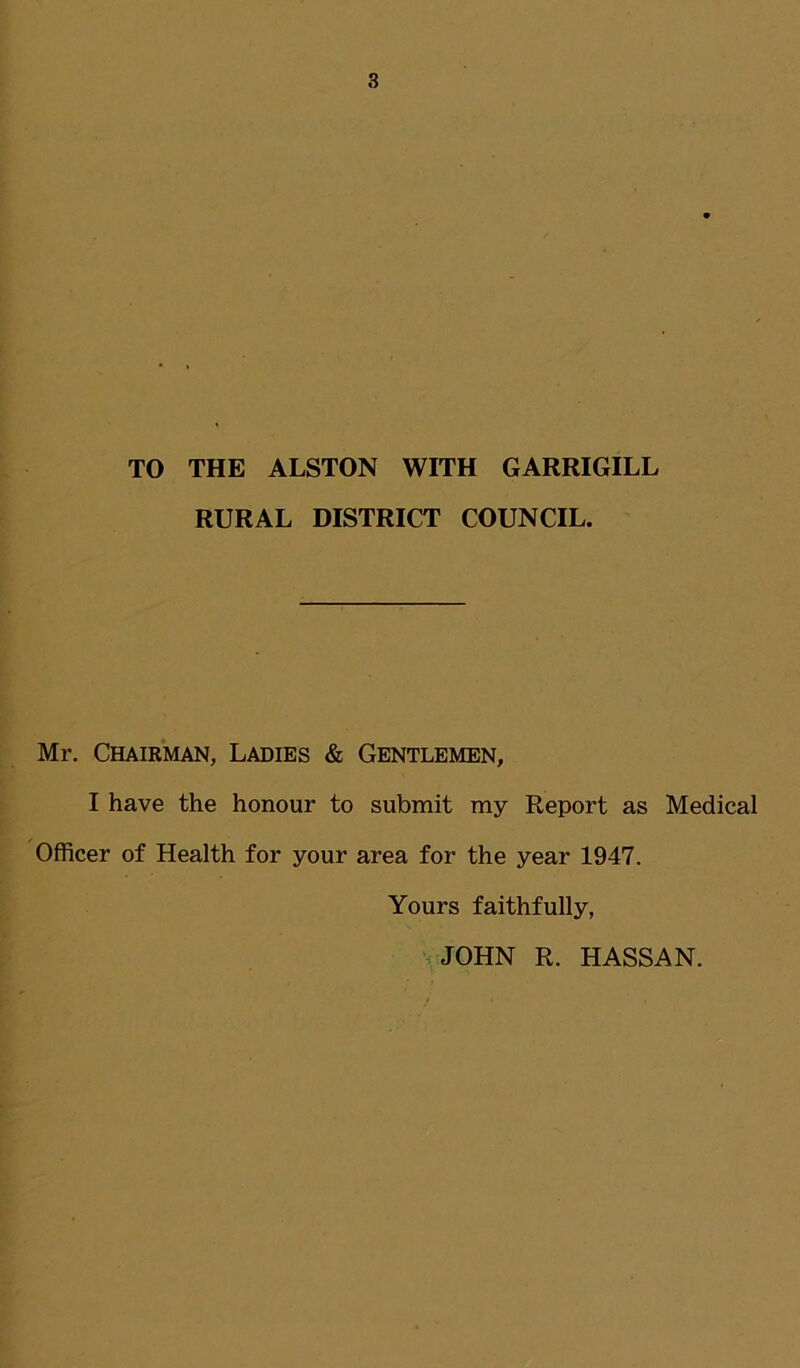 TO THE ALSTON WITH GARRIGILL RURAL DISTRICT COUNCIL. Mr. Chairman, Ladies & Gentlemen, I have the honour to submit my Report as Medical Officer of Health for your area for the year 1947. Yours faithfully, JOHN R. HASSAN.