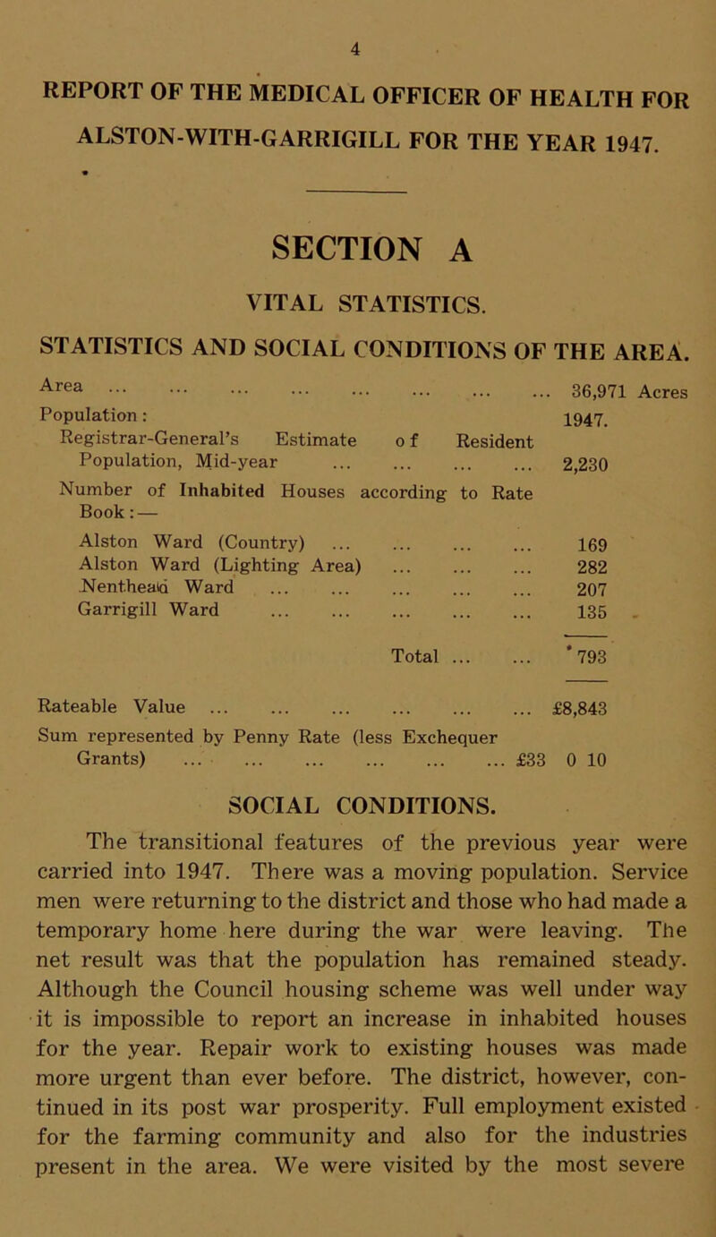 REPORT OF THE MEDICAL OFFICER OF HEALTH FOR ALSTON-WITH-GARRIGILL FOR THE YEAR 1947. SECTION A VITAL STATISTICS. STATISTICS AND SOCIAL CONDITIONS OF THE AREA. Area 36,971 Acres Population: 1947. Registrar-General’s Estimate o f Resident Population, Mid-year 2,230 Number of Inhabited Houses according to Rate Book: — Alston Wai-d (Country) ... ... ... ... 169 Alston Ward (Lighting Area) 282 Nentheatd Ward 207 Garrigill Ward 135 Total *793 Rateable Value £8,843 Sum represented by Penny Rate (less Exchequer Grants) ... £33 0 10 SOCIAL CONDITIONS. The transitional features of the previous year were carried into 1947. There was a moving population. Service men were returning to the district and those who had made a temporary home here during the war were leaving. The net result was that the population has remained steady. Although the Council housing scheme was well under way it is impossible to report an increase in inhabited houses for the year. Repair work to existing houses was made more urgent than ever before. The district, however, con- tinued in its post war prosperity. Full employment existed for the farming community and also for the industries present in the area. We were visited by the most severe