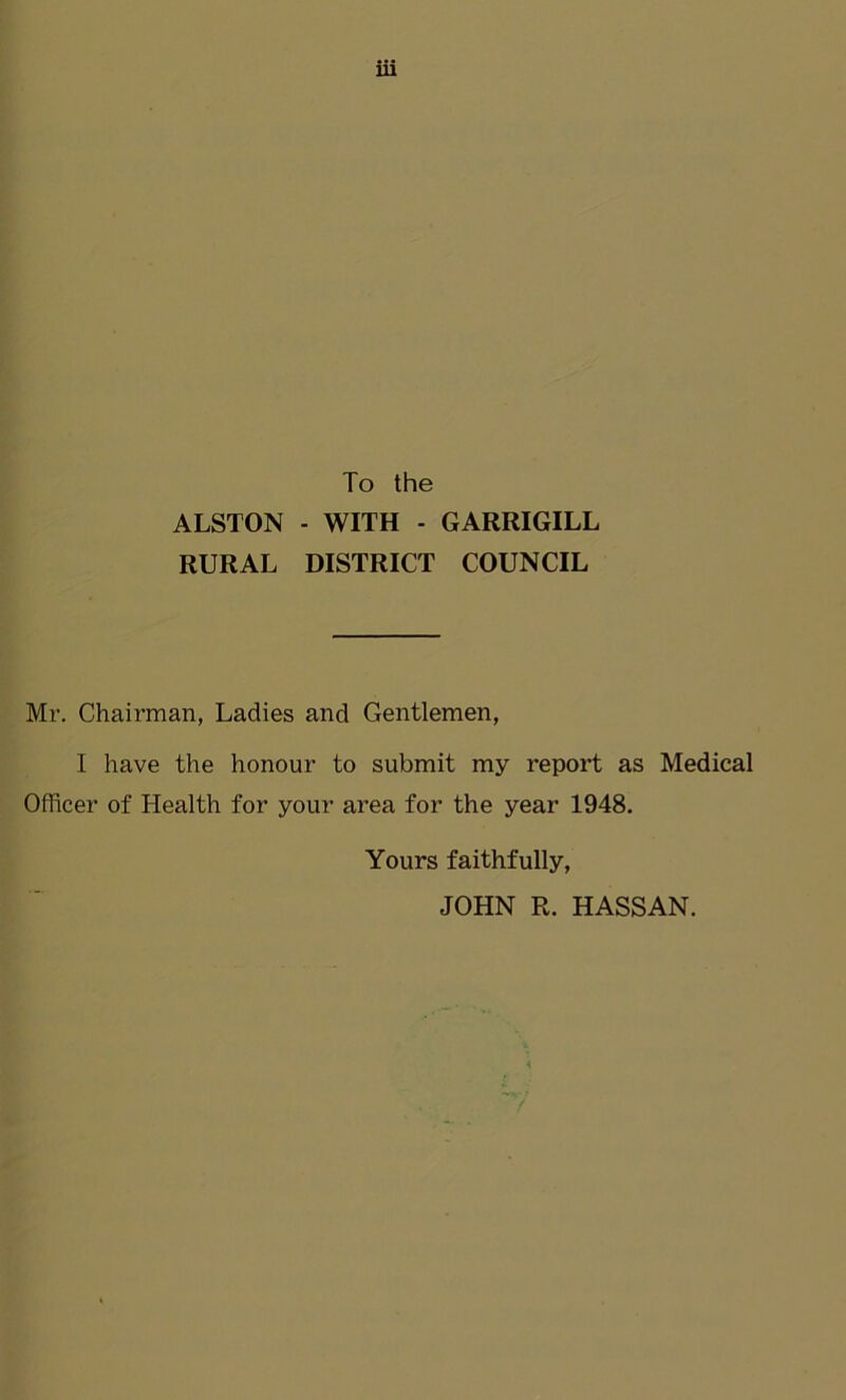 To the ALSTON - WITH - GARRIGILL RURAL DISTRICT COUNCIL Mr. Chairman, Ladies and Gentlemen, I have the honour to submit my report as Medical Officer of Health for your area for the year 1948. Yours faithfully, JOHN R. HASSAN.