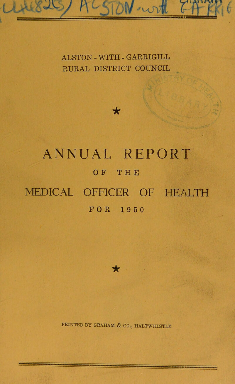 iv-Sm^A wLi t ALSTON - WITH - GARRIGILL RURAL DISTRICT COUNCIL ★ ANNUAL REPORT OF THE MEDICAL OFFICER OF HEALTH FOR 1950 ★ PRINTED BY GRAHAM & CO., HALTWHISTLE
