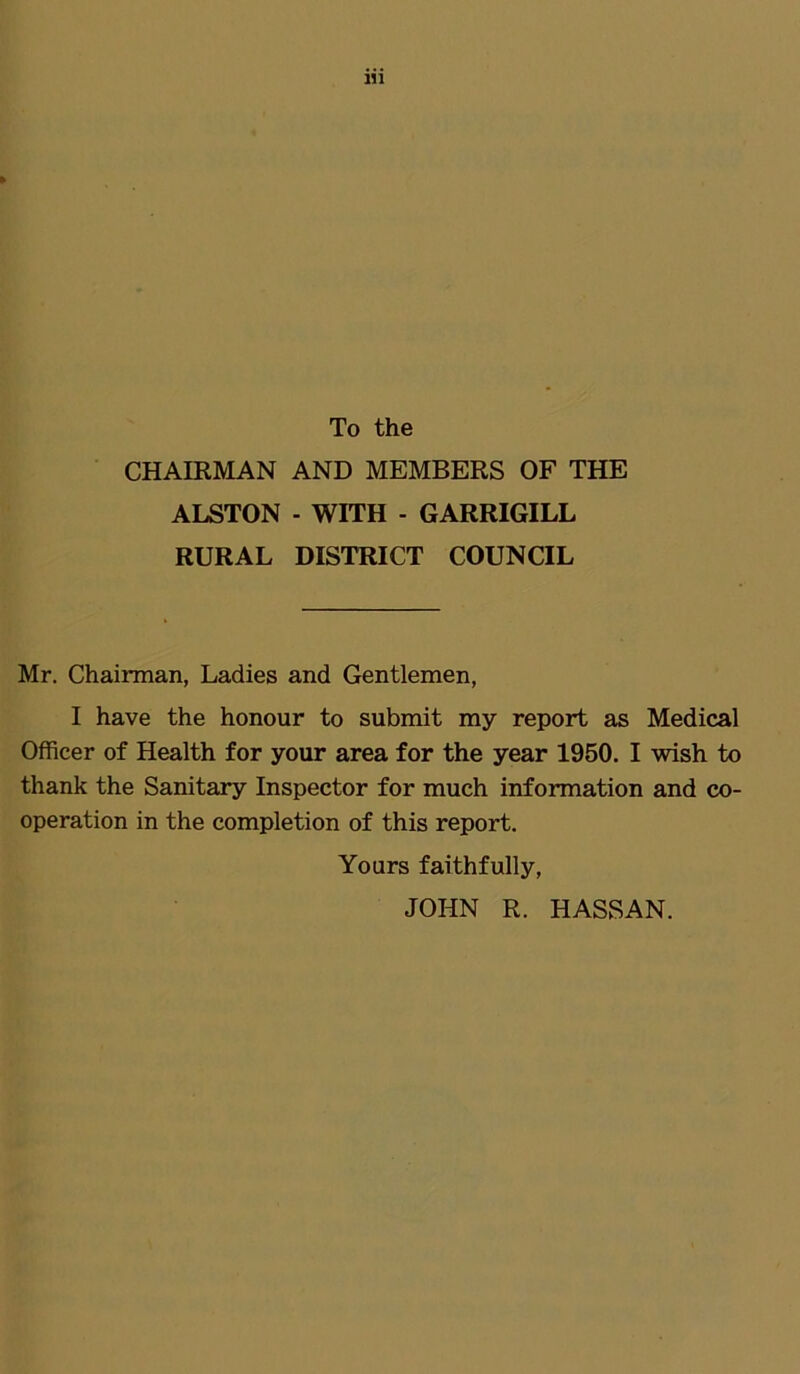 To the CHAIRMAN AND MEMBERS OF THE ALSTON - WITH - GARRIGILL RURAL DISTRICT COUNCIL Mr. Chairman, Ladies and Gentlemen, I have the honour to submit my report as Medical Officer of Health for your area for the year 1950. I wish to thank the Sanitary Inspector for much information and co- operation in the completion of this report. Yours faithfully, JOHN R. HASSAN.