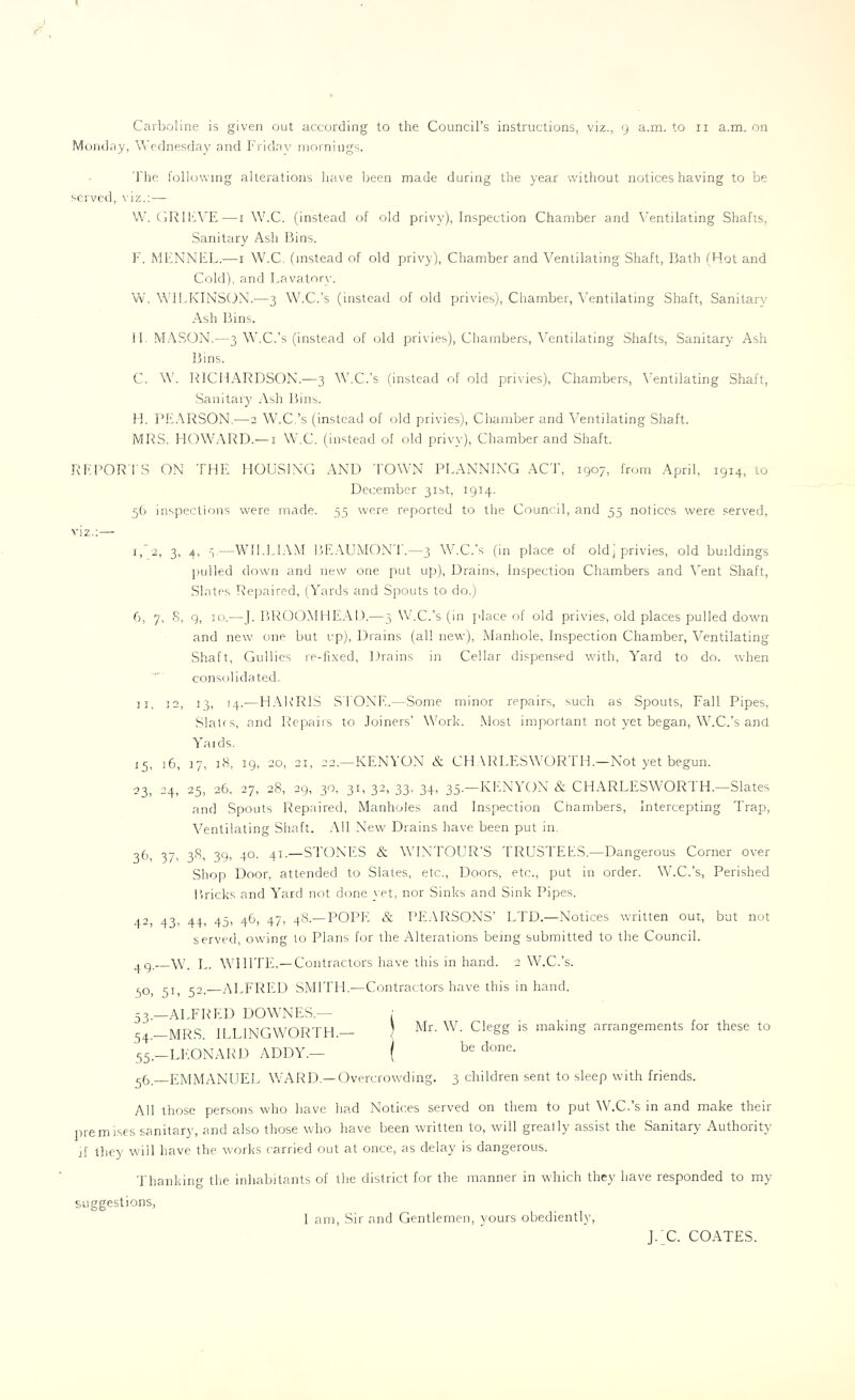 Monday, Wednesday and Friday mornings. The following alterations have been made during the year without noticeshaving to be served, viz.:— W. GRIEVE—1 W.C. (instead of old privy), Inspection Chamber and Ventilating Shafts, Sanitary Ash Bins. F. MFNNEL.—1 W.C. (instead of old privy), Chamber and Ventilating Shaft, Bath (Hot and Cold), and Lavatory. W. WILKINSON.-—3 W.C.’s (instead of old privies), Chamber, Ventilating Shaft, Sanitary Ash Bins. II MASON.—3 W.C.’s (instead of old privies), Chambers, Ventilating Shafts, Sanitary Ash Bins. C. W. RICHARDSON.—3 W.C.’s (instead of old privies), Chambers, Ventilating Shaft, Sanitary Ash Bins. H. PEARSON.—2 W.C.’s (instead of old privies), Chamber and Ventilating Shaft. MRS. HOWARD.— 1 W.C. (instead of old privy), Chamber and Shaft. REPORTS ON THE HOUSING AND TOWN PLANNING ACT, 1907, from April, 1914, to December 31st, 1914. 56 inspections were made. 55 were reported to the Council, and 55 notices were served, viz.:— 1, 2, 3, 4, —WILLIAM BEAUMONT.—3 W.C.’s (in place of old, privies, old buildings pulled down and new one put up), Drains, Inspection Chambers and Vent Shaft, Slates Repaired, (Yards and Spouts to do.) 6, 7, 8, 9, jo.—J. BROOMHEAD.—3 W.C.’s (in [>lace of old privies, old places pulled down and new one but up), Drains (all new), Manhole, Inspection Chamber, Ventilating Shaft, Gullies re-fixed, Drains in Cellar dispensed with, Yard to do. when consolidated. ii, 12, 13, 14.—HARRIS STONE.—Some minor repairs, such as. Spouts, Fall Pipes, Slates, and Repairs to Joiners’ Work. Most important not yet began, W.C.’s and Yaids. 15, j6, 17, 18, 19, 20, 21, 22.—KENYON & CHARLESWORTH.—Not yet begun. 23, 24, 25, 26, 27, 28, 29, 30, 31, 32, 33, 34, 35.—KENYON & CHARLESWORTH.—Slates and Spouts Repaired, Manholes and Inspection Chambers, Intercepting Trap, Ventilating Shaft. All New Drains have been put in. 3b, 37. 38, 39, 40. 41.—STONES & WTNTOUR’S TRUSTEES.—Dangerous Corner over Shop Door, attended to Slates, etc., Doors, etc., put in order. W.C.’s, Perished Bricks and Yard not done yet, nor Sinks and Sink Pipes. 42, 43, 44, 45, 46, 47, 48.—POPE & PEARSONS’ LTD.—Notices written out, but not served, owing to Plans for the Alterations being submitted to the Council. W. L. WHITE.—Contractors have this in hand. 2 W.C.’s. 40, 51, 52.—ALFRED SMITH.—Contractors have this in hand. 53. —ALFRED DOWNES.— 54. — MRS. ILLINGWORTH.— 55 — LEONARD ADDY.— ( ( Mr. W. Clegg is making arrangements for these to be done. 56_ EMMANUEL WARD— Overcrowding. 3 children sent to sleep with friends. All those persons who have had Notices served on them to put W.C.’s in and make their premises sanitary, and also those who have been written to, will greatly assist the Sanitary Authority if they will have the works carried out at once, as delay is dangerous. Thanking the inhabitants of the district for the manner in which they have responded to my suggestions, 1 am, Sir and Gentlemen, yours obediently, J. C. COATES.