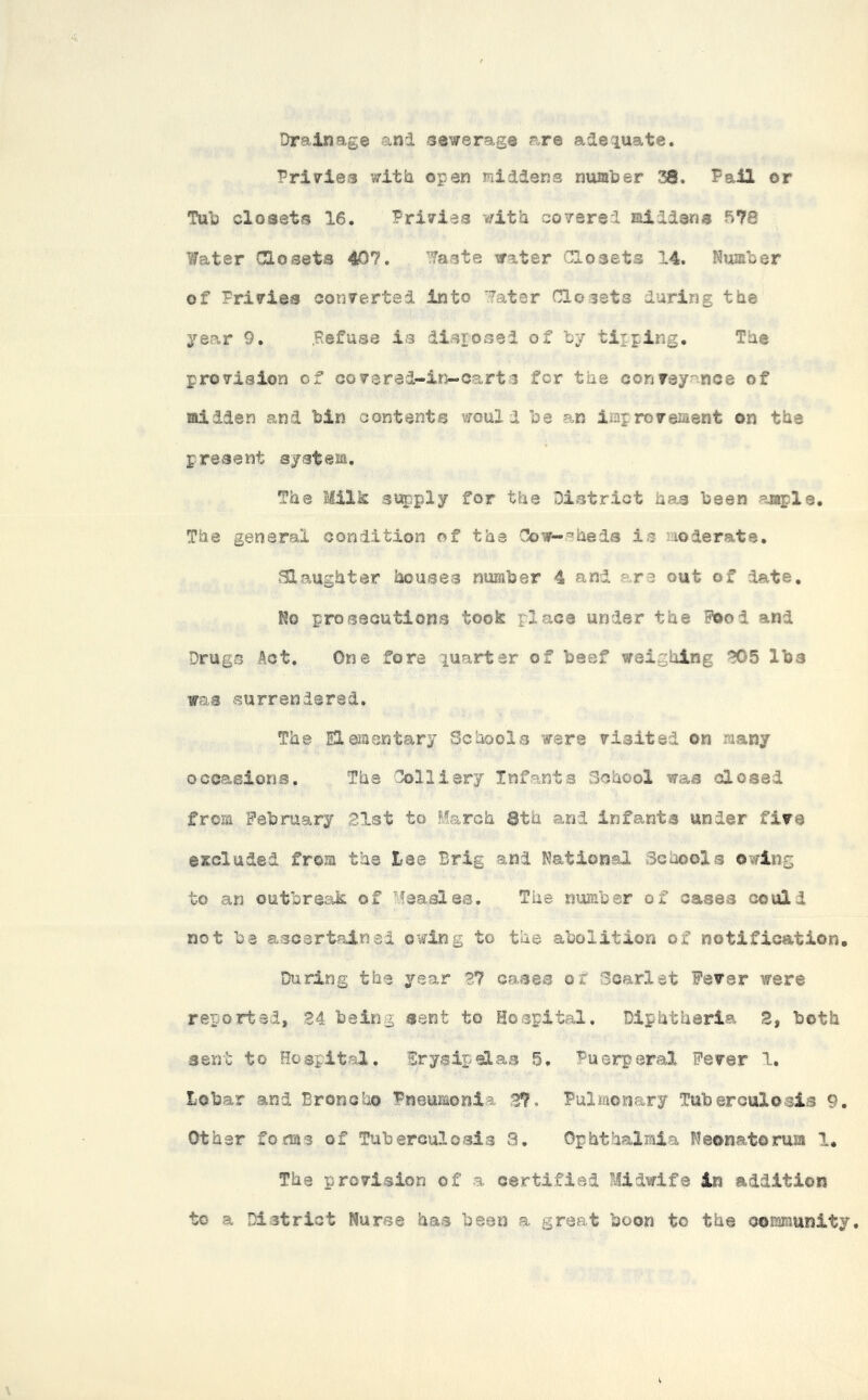 Drainage and sewerage are adequate. Privies with open middens number 38. Fail or Tub closets 16. Privies with covered middens 578 Water Closets 407. Waste water Closets 14. Number of Privies converted into Water Closets during the year 9. .Refuse is disposed of by tipping, Tue provision cf covered-ln-carts for tue conveyance of midden and bin content® would be an improvement on the present system. The Milk supply for the District has been ample. The general condition of the Cow-sheds is moderate. Slaughter houses number 4 and are out of date. No prosecutions took place under the Food and Drugs Act. One fore quarter of beef weighing 705 lbs was surrendered. The Elementary Schools ware visited on many occasions. The Colliery Infants School was closed from February 21st to March 8th and infants under five excluded from the lee Brig and Nations! Schools owing to an outbreak of Measles. The number of cases could not be ascertained owing to the abolition of notification. During the year 27 cases or Scarlet Fever were reported, 24 being sent to Hospital. Diphtheria 2, both sent to Hospital. Erysipelas 5. Puerperal Fever 1. Lobar and Broncho Pneumonia 2?, Pulmonary Tuberculosis 9. Other forms of Tuberculosis 8. Ophthalmia Neonatorum 1. The provision of a certified Midwife in addition to a District Nurse has been a great boon to the community.