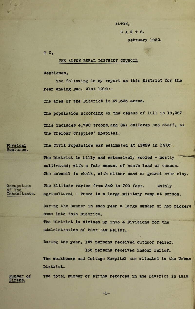 -v Physical Features. Occupation of the Inhabitants. number of Births. ALTON» HANTS. February 1920. T 0, THE ALTON RURAL DISTRICT COUNCIL. ■ ■ — —— ——1 r  Gentlemen, The following Is w report on this District for the year ending Dec. 31st 1919?- The area of the District Is 57,635 acres. The population according to the census of 1911 is 18,387 This includes 4,790 troops, and 361 children and staff, at the Treloar Cripples0 Hospital. The Civil Population was estimated at 13259 In 1916 a The District is hilly and estensively wooded - mostly cultivated; with a fair amount of heath land or common. The subsoil is chalk, with either sand or gravel over clay. The Altitude varies from 340 to 700 feet. Mainly . agricultural - There is a large military camp at Bordon. During the Summer in each year a large number of hop pickers come into this District. The District is divided up into 4 Divisions for the administration of Poor Law Relief, During the year, 167 persons received outdoor relief. 156 persons received indoor relief. The workhouse and Cottage Hospital are situated in the Urban District. The total number of Births recorded in the District in 1919 -1-