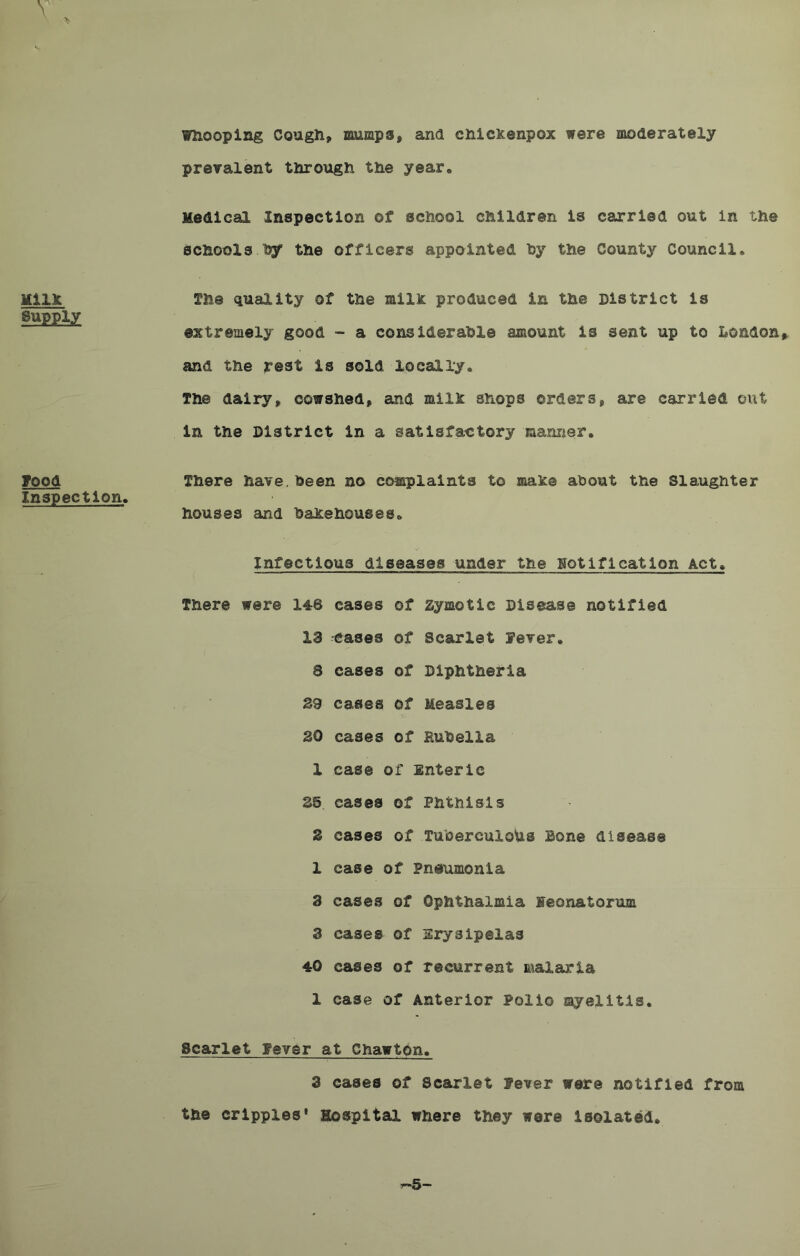 Mils: Supply Food Inspection, Whooping Cough, mumps, and chickenpox were moderately prevalent through the year. Medical Inspection of school children is carried out in the schools by the officers appointed by the County Council. The quality of the milk produced in the District is extremely good - a considerable amount is sent up to London, and the rest is sold locally. The dairy, cowshed, and milk shops orders, are carried out in the District in a satisfactory manner. There have, been no complaints to make about the Slaughter houses and bakehouses. Infectious diseases under the notification Act, There were 148 cases of zymotic Disease notified 13 eases of Scarlet Fever, 8 cases of Diphtheria 39 cases of Measles 30 cases of Rubella 1 case of Enteric 35 cases of Phthisis 3 cases of Tuberculous Bone disease 1 case of Pneumonia 3 cases of Ophthalmia Seonatorum 3 cases of Erysipelas 40 cases of recurrent malaria 1 case of Anterior Polio myelitis. Scarlet Fever at Chawton. 3 cases of Scarlet fever were notified from the cripples' Hospital where they were isolated. r»5 —