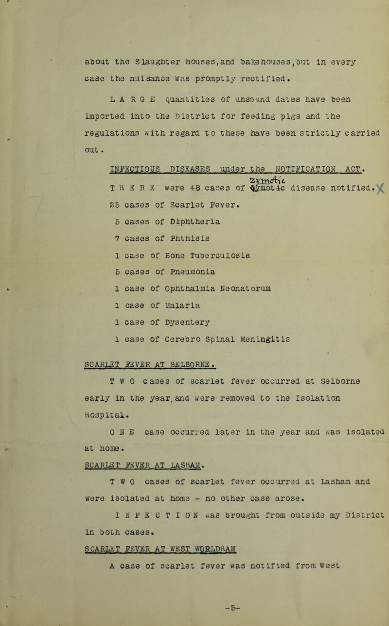 about the Slaughter houses,and bakehousesfbut in every case the nuisance was promptly rectified. LARGE quantities of unsound dates have been imported into the District for feeding pigs and the regulations with regard to these have been strictly carried ou t. INFECTIOUS DISEASES under the NOTIFICATION ACT. ZYlndlit T H E R E were 48 cases of >Qym©^4c disease notified.'^ 25 cases of Scarlet Fever. 5 cases of Diphtheria 7 cases of Phthisis 1 case of Bone Tuberculosis 5 cases of Pneumonia 1 case of Ophthalmia Neonatorum 1 case of Malaria 1 case of Dysentery l case of Cerebro Spinal Meningitis SCARLET FEVER AT SELBORNE. TWO cases of scarlet fever occurred at Selborne early in the year, and were removed to the isolation Hospital. ONE case occurred later in the year and was isolated at home. SCARLET FEVER AT LA SHAM. TWO cases of scarlet fever occurred at Lasham and were isolated at home - no other case arose. INFECTION was brought from outside my District in both cases. SCARLET FEVER AT WEST WORLDHAM A case of scarlet fever was notified from West